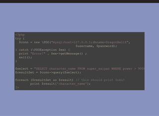<?php
try {
  $conn = new PDO("mysql:host=127.0.0.1;dbname=DragonBallZ",
                            $username, $password);
} catch (PDOException $ex) {
  print "Error!" . $ex­>getMessage() ;
  exit();
}
$select = "SELECT character_name FROM super_saiyan WHERE power > 9000;"
$resultSet = $conn­>query($select);
foreach ($resultSet as $result) // this should print Goku!
  print $result['character_name'];
?>
 
