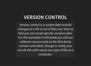 VERSION CONTROL
Version control is a system that records
changes to a file or set of files over time so
that you can recall specific versions later.
For the examples in this book you will use
software source code as the files being
version controlled, though in reality you
can do this with nearly any type of file on a
computer.
 