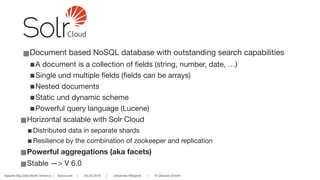 Apache Big Data North America | Vancouver | 05.05.2016 | Johannes Weigend | © QAware GmbH
■Document based NoSQL database with outstanding search capabilities

■A document is a collection of fields (string, number, date, …)

■Single und multiple fields (fields can be arrays)

■Nested documents

■Static und dynamic scheme

■Powerful query language (Lucene)

■Horizontal scalable with Solr Cloud
■Distributed data in separate shards 

■Resilience by the combination of zookeeper and replication

■Powerful aggregations (aka facets)
■Stable —> V 6.0
Cloud
 