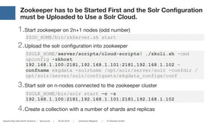 Apache Big Data North America | Vancouver | 05.05.2016 | Johannes Weigend | © QAware GmbH
Zookeeper has to be Started First and the Solr Configuration
must be Uploaded to Use a Solr Cloud.
1.Start zookeeper on 2n+1 nodes (odd number)

2.Upload the solr configuration into zookeeper

3.Start solr on n-nodes connected to the zookeeper cluster

4.Create a collection with a number of shards and replicas
$SOLR_HOME/bin/solr start –c -z
192.168.1.100:2181,192.168.1.101:2181,192.168.1.102
$SOLR_HOME/server/scripts/cloud-scripts$ ./zkcli.sh -cmd
upconfig -zkhost
192.168.1.100:2181,192.168.1.101:2181,192.168.1.102 -
confname ekgdata -solrhome /opt/solr/server/solr -confdir /
opt/solr/server/solr/configsets/ekgdata_configs/conf
$ZOO_HOME/bin/zkServer.sh start
 