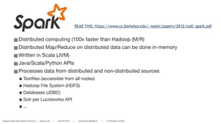 Apache Big Data North America | Vancouver | 05.05.2016 | Johannes Weigend | © QAware GmbH
■Distributed computing (100x faster than Hadoop (M/R)

■Distributed Map/Reduce on distributed data can be done in-memory 

■Written in Scala (JVM)

■Java/Scala/Python APIs

■Processes data from distributed and non-distributed sources

■Textfiles (accessible from all nodes)

■Hadoop File System (HDFS)

■Databases (JDBC)

■Solr per Lucidworks API

■...
READ THIS: https://www.cs.berkeley.edu/~matei/papers/2012/nsdi_spark.pdf
 