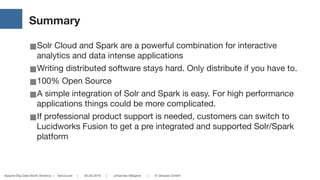 Apache Big Data North America | Vancouver | 05.05.2016 | Johannes Weigend | © QAware GmbH
Summary
■Solr Cloud and Spark are a powerful combination for interactive
analytics and data intense applications

■Writing distributed software stays hard. Only distribute if you have to.

■100% Open Source

■A simple integration of Solr and Spark is easy. For high performance
applications things could be more complicated.

■If professional product support is needed, customers can switch to
Lucidworks Fusion to get a pre integrated and supported Solr/Spark
platform
 