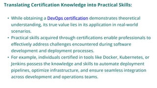 Translating Certification Knowledge into Practical Skills:
• While obtaining a DevOps certification demonstrates theoretical
understanding, its true value lies in its application in real-world
scenarios.
• Practical skills acquired through certifications enable professionals to
effectively address challenges encountered during software
development and deployment processes.
• For example, individuals certified in tools like Docker, Kubernetes, or
Jenkins possess the knowledge and skills to automate deployment
pipelines, optimize infrastructure, and ensure seamless integration
across development and operations teams.
 