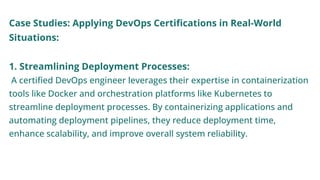 Case Studies: Applying DevOps Certifications in Real-World
Situations:
1. Streamlining Deployment Processes:
A certified DevOps engineer leverages their expertise in containerization
tools like Docker and orchestration platforms like Kubernetes to
streamline deployment processes. By containerizing applications and
automating deployment pipelines, they reduce deployment time,
enhance scalability, and improve overall system reliability.
 