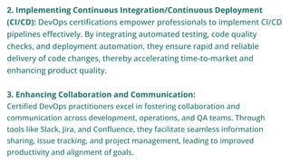 2. Implementing Continuous Integration/Continuous Deployment
(CI/CD): DevOps certifications empower professionals to implement CI/CD
pipelines effectively. By integrating automated testing, code quality
checks, and deployment automation, they ensure rapid and reliable
delivery of code changes, thereby accelerating time-to-market and
enhancing product quality.
3. Enhancing Collaboration and Communication:
Certified DevOps practitioners excel in fostering collaboration and
communication across development, operations, and QA teams. Through
tools like Slack, Jira, and Confluence, they facilitate seamless information
sharing, issue tracking, and project management, leading to improved
productivity and alignment of goals.
 