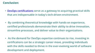 Conclusion:
• DevOps certifications serve as a gateway to acquiring practical skills
that are indispensable in today's tech-driven environment.
• By combining theoretical knowledge with hands-on experience,
certified professionals demonstrate their ability to drive innovation,
streamline processes, and deliver value to their organizations.
• As the demand for DevOps expertise continues to rise, investing in
certifications can be a strategic career move, providing individuals
with the skills needed to thrive in the ever-evolving world of software
development and deployment.
 