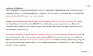 Institutional DeFi Definition
DeFi (decentralized finance) protocols provide services on a blockchain settlement layer such as lending, trading,
investments, insurance, and asset management. These protocols can be used to create new financial products and
services that can benefit investors and companies alike.
However, appropriate safeguards are necessary to ensure investor protection and financial stability. This includes
controls and security standards such as AML/KYC risk controls, data privacy protections, strong cybersecurity
measures, mature governance and conduct models, proper recourse mechanisms, and legal clarity around smart
contract-based business activity.
Institutional DeFi refers to tokenize real-world assets with regulatory compliance and institutional-level controls for
consumer protection. One of the main benefits of Institutional DeFi is the potential to transform the traditional
financial system by making it more transparent, efficient, and accessible while maintaining the necessary safeguards
f d f l b l h l d d d d f l
for investor protection and financial stability. This can lead to new products, cost reduction, and faster settlement
times for financial institutions.
TechIPm, LLC
 