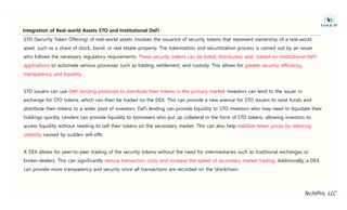 Integration of Real-world Assets STO and Institutional DeFi
STO (Security Token Offering) of real-world assets involves the issuance of security tokens that represent ownership of a real-world
asset, such as a share of stock, bond, or real estate property. The tokenization and securitization process is carried out by an issuer
g
who follows the necessary regulatory requirements. These security tokens can be listed, distributed, and traded on Institutional DeFi
applications to automate various processes such as trading, settlement, and custody. This allows for greater security, efficiency,
transparency and liquidity
transparency, and liquidity.
STO issuers can use DeFi lending protocols to distribute their tokens in the primary market. Investors can lend to the issuer in
exchange for STO tokens, which can then be traded on the DEX. This can provide a new avenue for STO issuers to raise funds and
distribute their tokens to a wider pool of investors. DeFi lending can provide liquidity to STO investors who may need to liquidate their
f f
holdings quickly. Lenders can provide liquidity to borrowers who put up collateral in the form of STO tokens, allowing investors to
access liquidity without needing to sell their tokens on the secondary market. This can also help stabilize token prices by reducing
volatility caused by sudden sell-offs.
volatility caused by sudden sell offs.
A DEX allows for peer-to-peer trading of the security tokens without the need for intermediaries such as traditional exchanges or
broker-dealers. This can significantly reduce transaction costs and increase the speed of secondary market trading. Additionally, a DEX
can provide more transparency and security since all transactions are recorded on the blockchain.
TechIPm, LLC
 
