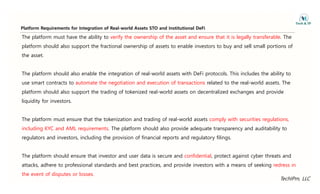 Platform Requirements for Integration of Real-world Assets STO and Institutional DeFi
The platform must have the ability to verify the ownership of the asset and ensure that it is legally transferable. The
platform should also support the fractional ownership of assets to enable investors to buy and sell small portions of
q g
the asset.
The platform should also enable the integration of real-world assets with DeFi protocols. This includes the ability to
use smart contracts to automate the negotiation and execution of transactions related to the real-world assets. The
platform should also support the trading of tokenized real-world assets on decentralized exchanges and provide
liquidity for investors.
The platform must ensure that the tokenization and trading of real-world assets comply with securities regulations,
including KYC and AML requirements. The platform should also provide adequate transparency and auditability to
regulators and investors, including the provision of financial reports and regulatory filings.
The platform should ensure that investor and user data is secure and confidential, protect against cyber threats and
tt k dh t f i l t d d d b t ti d id i t ith f ki d i
TechIPm, LLC
attacks, adhere to professional standards and best practices, and provide investors with a means of seeking redress in
the event of disputes or losses.
 