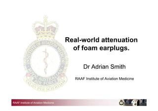 RAAF Institute of Aviation Medicine
Real-world attenuation
of foam earplugs.
Dr Adrian Smith
RAAF Institute of Aviation Medicine
 