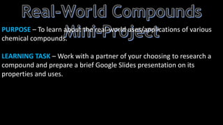 PURPOSE – To learn about the real-world uses/applications of various
chemical compounds.
LEARNING TASK – Work with a partner of your choosing to research a
compound and prepare a brief Google Slides presentation on its
properties and uses.
 