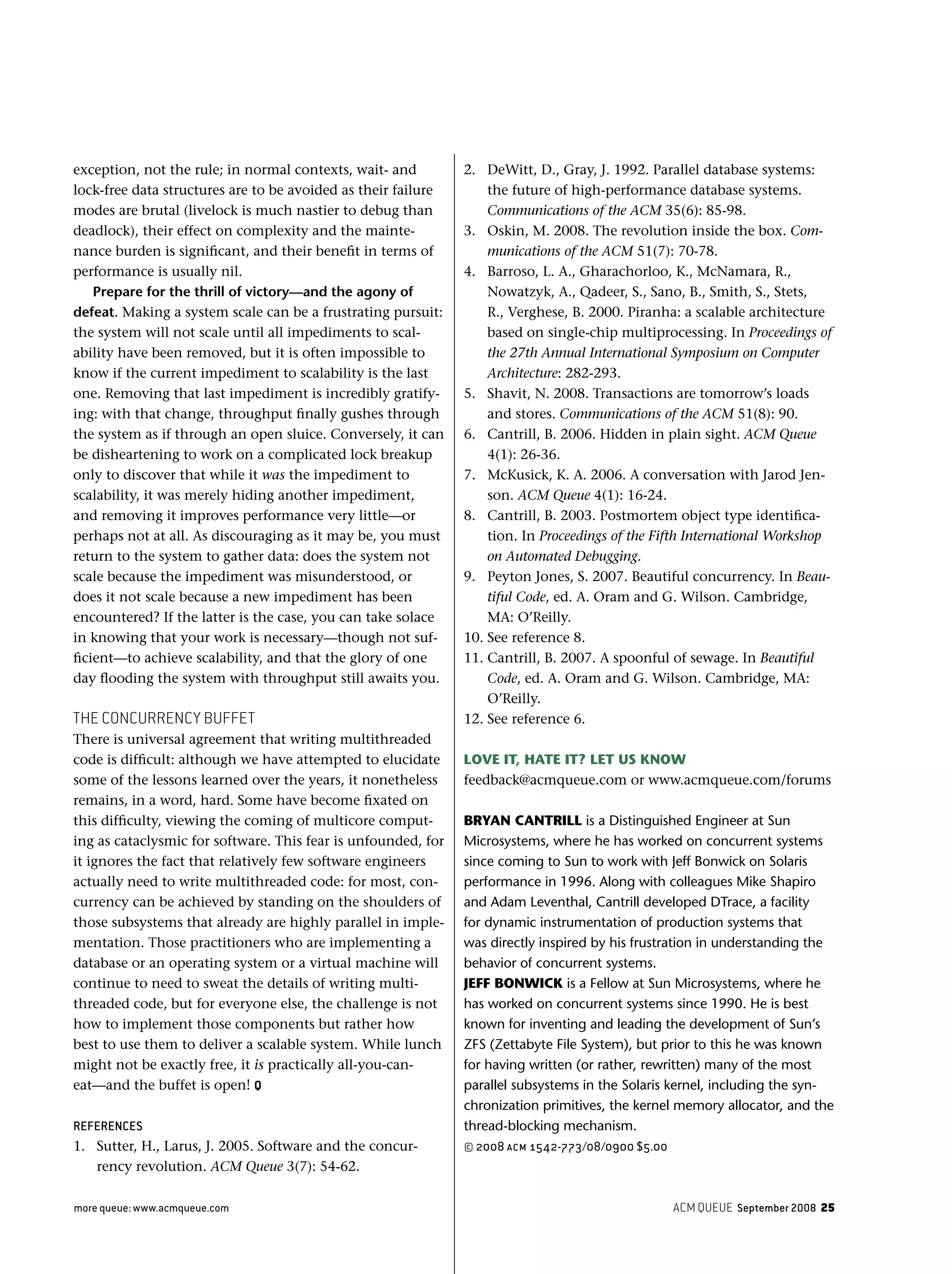 ACM QUEUE September 2008 25more queue: www.acmqueue.com
exception, not the rule; in normal contexts, wait- and
lock-free data structures are to be avoided as their failure
modes are brutal (livelock is much nastier to debug than
deadlock), their effect on complexity and the mainte-
nance burden is signiﬁcant, and their beneﬁt in terms of
performance is usually nil.
Prepare for the thrill of victory—and the agony of
defeat. Making a system scale can be a frustrating pursuit:
the system will not scale until all impediments to scal-
ability have been removed, but it is often impossible to
know if the current impediment to scalability is the last
one. Removing that last impediment is incredibly gratify-
ing: with that change, throughput ﬁnally gushes through
the system as if through an open sluice. Conversely, it can
be disheartening to work on a complicated lock breakup
only to discover that while it was the impediment to
scalability, it was merely hiding another impediment,
and removing it improves performance very little—or
perhaps not at all. As discouraging as it may be, you must
return to the system to gather data: does the system not
scale because the impediment was misunderstood, or
does it not scale because a new impediment has been
encountered? If the latter is the case, you can take solace
in knowing that your work is necessary—though not suf-
ﬁcient—to achieve scalability, and that the glory of one
day ﬂooding the system with throughput still awaits you.
THE CONCURRENCY BUFFET
There is universal agreement that writing multithreaded
code is difﬁcult: although we have attempted to elucidate
some of the lessons learned over the years, it nonetheless
remains, in a word, hard. Some have become ﬁxated on
this difﬁculty, viewing the coming of multicore comput-
ing as cataclysmic for software. This fear is unfounded, for
it ignores the fact that relatively few software engineers
actually need to write multithreaded code: for most, con-
currency can be achieved by standing on the shoulders of
those subsystems that already are highly parallel in imple-
mentation. Those practitioners who are implementing a
database or an operating system or a virtual machine will
continue to need to sweat the details of writing multi-
threaded code, but for everyone else, the challenge is not
how to implement those components but rather how
best to use them to deliver a scalable system. While lunch
might not be exactly free, it is practically all-you-can-
eat—and the buffet is open! Q
REFERENCES
1. Sutter, H., Larus, J. 2005. Software and the concur-
rency revolution. ACM Queue 3(7): 54-62.
2. DeWitt, D., Gray, J. 1992. Parallel database systems:
the future of high-performance database systems.
Communications of the ACM 35(6): 85-98.
3. Oskin, M. 2008. The revolution inside the box. Com-
munications of the ACM 51(7): 70-78.
4. Barroso, L. A., Gharachorloo, K., McNamara, R.,
Nowatzyk, A., Qadeer, S., Sano, B., Smith, S., Stets,
R., Verghese, B. 2000. Piranha: a scalable architecture
based on single-chip multiprocessing. In Proceedings of
the 27th Annual International Symposium on Computer
Architecture: 282-293.
5. Shavit, N. 2008. Transactions are tomorrow’s loads
and stores. Communications of the ACM 51(8): 90.
6. Cantrill, B. 2006. Hidden in plain sight. ACM Queue
4(1): 26-36.
7. McKusick, K. A. 2006. A conversation with Jarod Jen-
son. ACM Queue 4(1): 16-24.
8. Cantrill, B. 2003. Postmortem object type identiﬁca-
tion. In Proceedings of the Fifth International Workshop
on Automated Debugging.
9. Peyton Jones, S. 2007. Beautiful concurrency. In Beau-
tiful Code, ed. A. Oram and G. Wilson. Cambridge,
MA: O’Reilly.
10. See reference 8.
11. Cantrill, B. 2007. A spoonful of sewage. In Beautiful
Code, ed. A. Oram and G. Wilson. Cambridge, MA:
O’Reilly.
12. See reference 6.
LOVE IT, HATE IT? LET US KNOW
feedback@acmqueue.com or www.acmqueue.com/forums
BRYAN CANTRILL is a Distinguished Engineer at Sun
Microsystems, where he has worked on concurrent systems
since coming to Sun to work with Jeff Bonwick on Solaris
performance in 1996. Along with colleagues Mike Shapiro
and Adam Leventhal, Cantrill developed DTrace, a facility
for dynamic instrumentation of production systems that
was directly inspired by his frustration in understanding the
behavior of concurrent systems.
JEFF BONWICK is a Fellow at Sun Microsystems, where he
has worked on concurrent systems since 1990. He is best
known for inventing and leading the development of Sun’s
ZFS (Zettabyte File System), but prior to this he was known
for having written (or rather, rewritten) many of the most
parallel subsystems in the Solaris kernel, including the syn-
chronization primitives, the kernel memory allocator, and the
thread-blocking mechanism.
© 2008 ACM 1542-773/08/0900 $5.00
 