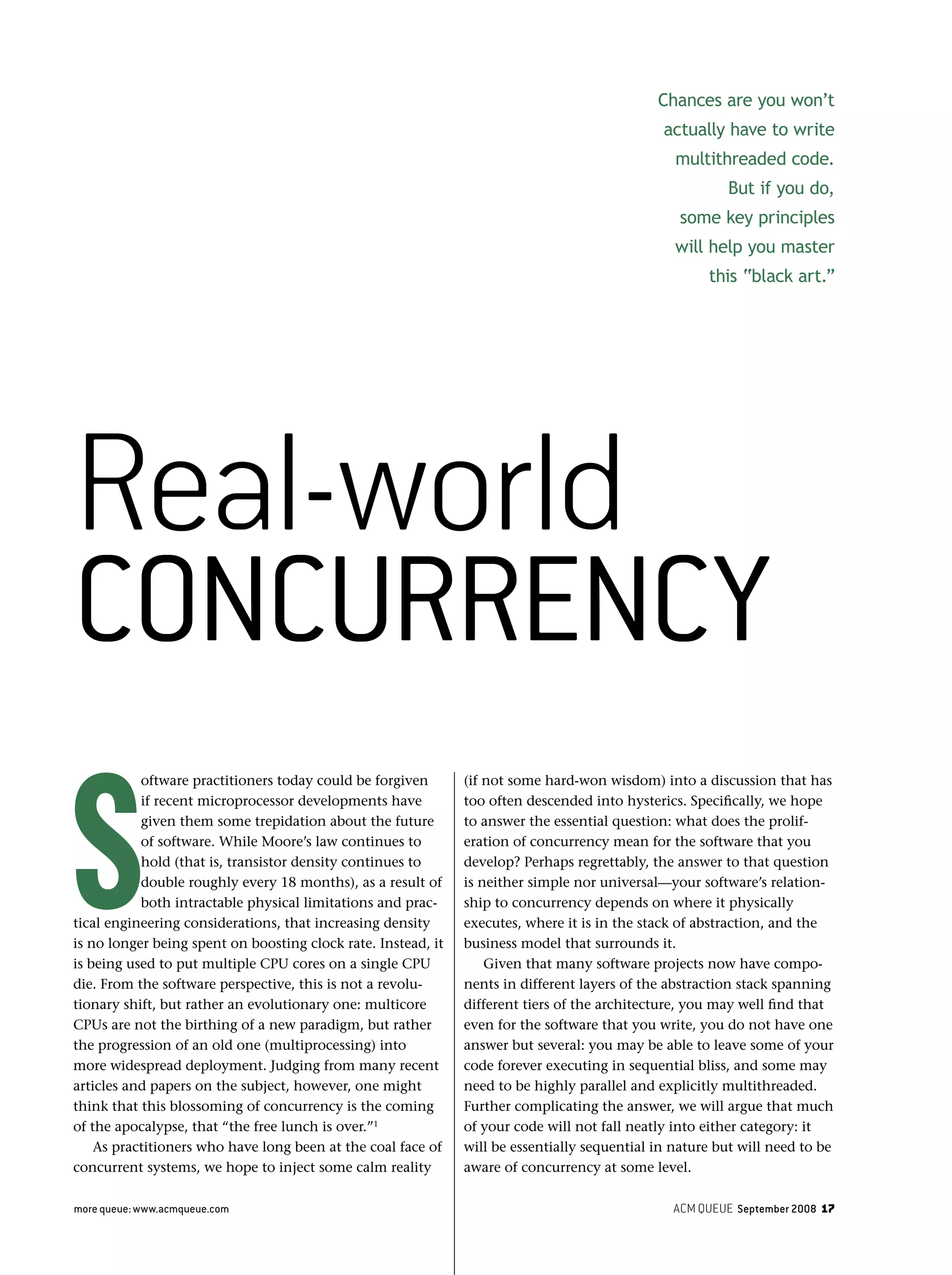 ACM QUEUE September 2008 17more queue: www.acmqueue.com
S
oftware practitioners today could be forgiven
if recent microprocessor developments have
given them some trepidation about the future
of software. While Moore’s law continues to
hold (that is, transistor density continues to
double roughly every 18 months), as a result of
both intractable physical limitations and prac-
tical engineering considerations, that increasing density
is no longer being spent on boosting clock rate. Instead, it
is being used to put multiple CPU cores on a single CPU
die. From the software perspective, this is not a revolu-
tionary shift, but rather an evolutionary one: multicore
CPUs are not the birthing of a new paradigm, but rather
the progression of an old one (multiprocessing) into
more widespread deployment. Judging from many recent
articles and papers on the subject, however, one might
think that this blossoming of concurrency is the coming
of the apocalypse, that “the free lunch is over.”1
As practitioners who have long been at the coal face of
concurrent systems, we hope to inject some calm reality
(if not some hard-won wisdom) into a discussion that has
too often descended into hysterics. Speciﬁcally, we hope
to answer the essential question: what does the prolif-
eration of concurrency mean for the software that you
develop? Perhaps regrettably, the answer to that question
is neither simple nor universal—your software’s relation-
ship to concurrency depends on where it physically
executes, where it is in the stack of abstraction, and the
business model that surrounds it.
Given that many software projects now have compo-
nents in different layers of the abstraction stack spanning
different tiers of the architecture, you may well ﬁnd that
even for the software that you write, you do not have one
answer but several: you may be able to leave some of your
code forever executing in sequential bliss, and some may
need to be highly parallel and explicitly multithreaded.
Further complicating the answer, we will argue that much
of your code will not fall neatly into either category: it
will be essentially sequential in nature but will need to be
aware of concurrency at some level.
Chances are you won’t
actually have to write
multithreaded code.
But if you do,
some key principles
will help you master
this “black art.”
Real-world
CONCURRENCY
 