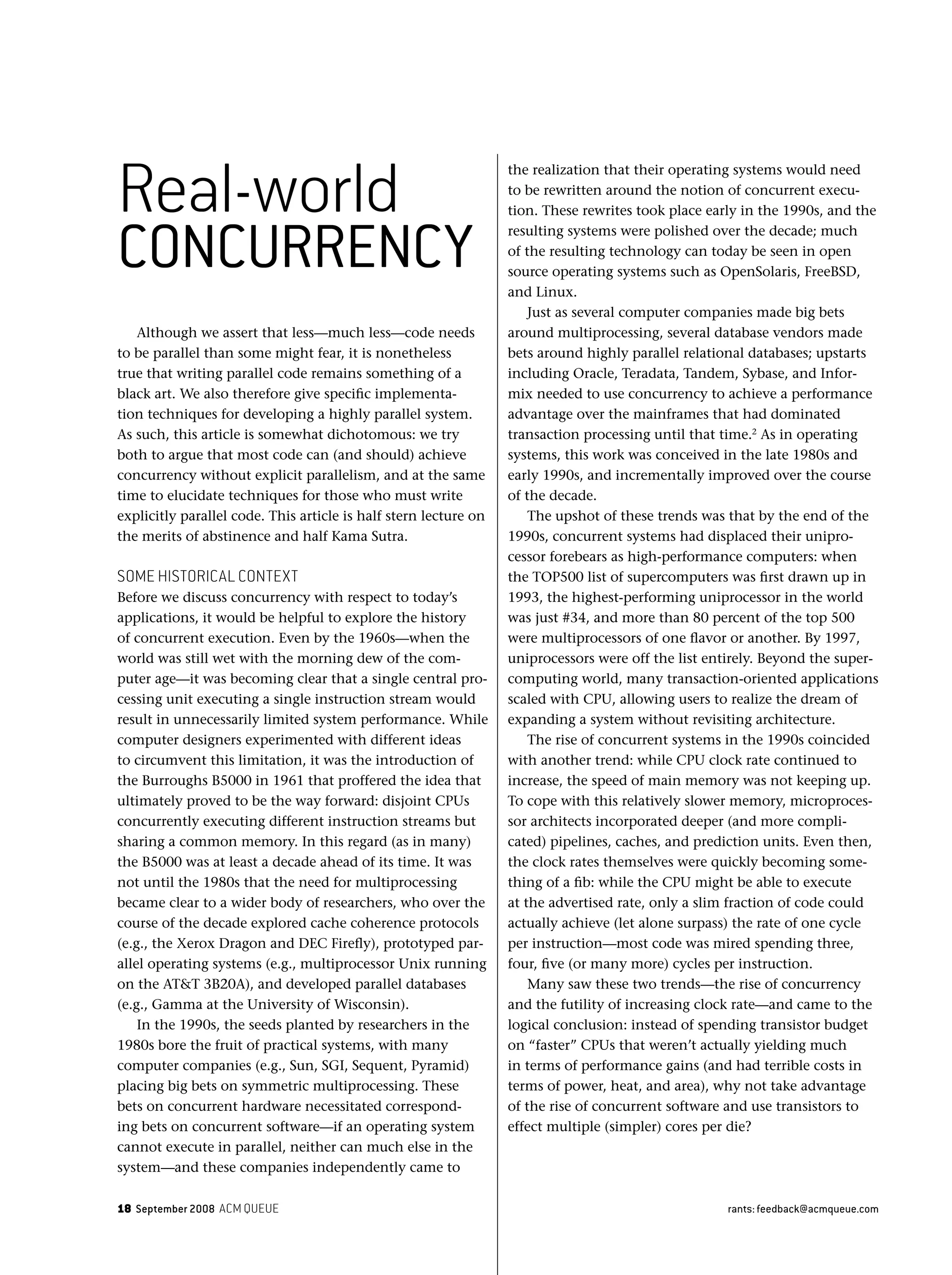 18 September 2008 ACM QUEUE rants: feedback@acmqueue.com
Although we assert that less—much less—code needs
to be parallel than some might fear, it is nonetheless
true that writing parallel code remains something of a
black art. We also therefore give speciﬁc implementa-
tion techniques for developing a highly parallel system.
As such, this article is somewhat dichotomous: we try
both to argue that most code can (and should) achieve
concurrency without explicit parallelism, and at the same
time to elucidate techniques for those who must write
explicitly parallel code. This article is half stern lecture on
the merits of abstinence and half Kama Sutra.
SOME HISTORICAL CONTEXT
Before we discuss concurrency with respect to today’s
applications, it would be helpful to explore the history
of concurrent execution. Even by the 1960s—when the
world was still wet with the morning dew of the com-
puter age—it was becoming clear that a single central pro-
cessing unit executing a single instruction stream would
result in unnecessarily limited system performance. While
computer designers experimented with different ideas
to circumvent this limitation, it was the introduction of
the Burroughs B5000 in 1961 that proffered the idea that
ultimately proved to be the way forward: disjoint CPUs
concurrently executing different instruction streams but
sharing a common memory. In this regard (as in many)
the B5000 was at least a decade ahead of its time. It was
not until the 1980s that the need for multiprocessing
became clear to a wider body of researchers, who over the
course of the decade explored cache coherence protocols
(e.g., the Xerox Dragon and DEC Fireﬂy), prototyped par-
allel operating systems (e.g., multiprocessor Unix running
on the AT&T 3B20A), and developed parallel databases
(e.g., Gamma at the University of Wisconsin).
In the 1990s, the seeds planted by researchers in the
1980s bore the fruit of practical systems, with many
computer companies (e.g., Sun, SGI, Sequent, Pyramid)
placing big bets on symmetric multiprocessing. These
bets on concurrent hardware necessitated correspond-
ing bets on concurrent software—if an operating system
cannot execute in parallel, neither can much else in the
system—and these companies independently came to
the realization that their operating systems would need
to be rewritten around the notion of concurrent execu-
tion. These rewrites took place early in the 1990s, and the
resulting systems were polished over the decade; much
of the resulting technology can today be seen in open
source operating systems such as OpenSolaris, FreeBSD,
and Linux.
Just as several computer companies made big bets
around multiprocessing, several database vendors made
bets around highly parallel relational databases; upstarts
including Oracle, Teradata, Tandem, Sybase, and Infor-
mix needed to use concurrency to achieve a performance
advantage over the mainframes that had dominated
transaction processing until that time.2
As in operating
systems, this work was conceived in the late 1980s and
early 1990s, and incrementally improved over the course
of the decade.
The upshot of these trends was that by the end of the
1990s, concurrent systems had displaced their unipro-
cessor forebears as high-performance computers: when
the TOP500 list of supercomputers was ﬁrst drawn up in
1993, the highest-performing uniprocessor in the world
was just #34, and more than 80 percent of the top 500
were multiprocessors of one ﬂavor or another. By 1997,
uniprocessors were off the list entirely. Beyond the super-
computing world, many transaction-oriented applications
scaled with CPU, allowing users to realize the dream of
expanding a system without revisiting architecture.
The rise of concurrent systems in the 1990s coincided
with another trend: while CPU clock rate continued to
increase, the speed of main memory was not keeping up.
To cope with this relatively slower memory, microproces-
sor architects incorporated deeper (and more compli-
cated) pipelines, caches, and prediction units. Even then,
the clock rates themselves were quickly becoming some-
thing of a ﬁb: while the CPU might be able to execute
at the advertised rate, only a slim fraction of code could
actually achieve (let alone surpass) the rate of one cycle
per instruction—most code was mired spending three,
four, ﬁve (or many more) cycles per instruction.
Many saw these two trends—the rise of concurrency
and the futility of increasing clock rate—and came to the
logical conclusion: instead of spending transistor budget
on “faster” CPUs that weren’t actually yielding much
in terms of performance gains (and had terrible costs in
terms of power, heat, and area), why not take advantage
of the rise of concurrent software and use transistors to
effect multiple (simpler) cores per die?
Real-world
CONCURRENCY
 