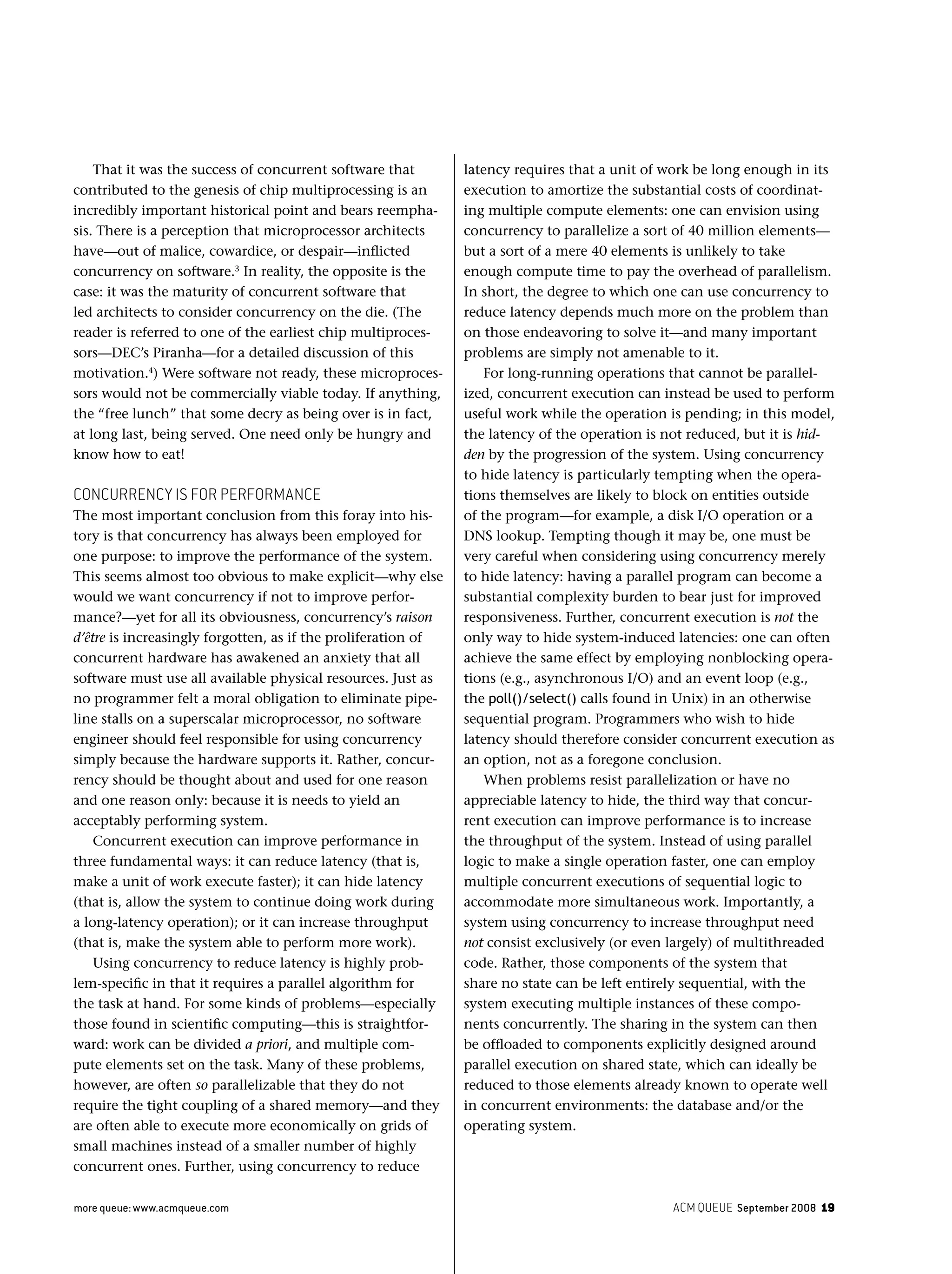 ACM QUEUE September 2008 19more queue: www.acmqueue.com
That it was the success of concurrent software that
contributed to the genesis of chip multiprocessing is an
incredibly important historical point and bears reempha-
sis. There is a perception that microprocessor architects
have—out of malice, cowardice, or despair—inﬂicted
concurrency on software.3
In reality, the opposite is the
case: it was the maturity of concurrent software that
led architects to consider concurrency on the die. (The
reader is referred to one of the earliest chip multiproces-
sors—DEC’s Piranha—for a detailed discussion of this
motivation.4
) Were software not ready, these microproces-
sors would not be commercially viable today. If anything,
the “free lunch” that some decry as being over is in fact,
at long last, being served. One need only be hungry and
know how to eat!
CONCURRENCY IS FOR PERFORMANCE
The most important conclusion from this foray into his-
tory is that concurrency has always been employed for
one purpose: to improve the performance of the system.
This seems almost too obvious to make explicit—why else
would we want concurrency if not to improve perfor-
mance?—yet for all its obviousness, concurrency’s raison
d’être is increasingly forgotten, as if the proliferation of
concurrent hardware has awakened an anxiety that all
software must use all available physical resources. Just as
no programmer felt a moral obligation to eliminate pipe-
line stalls on a superscalar microprocessor, no software
engineer should feel responsible for using concurrency
simply because the hardware supports it. Rather, concur-
rency should be thought about and used for one reason
and one reason only: because it is needs to yield an
acceptably performing system.
Concurrent execution can improve performance in
three fundamental ways: it can reduce latency (that is,
make a unit of work execute faster); it can hide latency
(that is, allow the system to continue doing work during
a long-latency operation); or it can increase throughput
(that is, make the system able to perform more work).
Using concurrency to reduce latency is highly prob-
lem-speciﬁc in that it requires a parallel algorithm for
the task at hand. For some kinds of problems—especially
those found in scientiﬁc computing—this is straightfor-
ward: work can be divided a priori, and multiple com-
pute elements set on the task. Many of these problems,
however, are often so parallelizable that they do not
require the tight coupling of a shared memory—and they
are often able to execute more economically on grids of
small machines instead of a smaller number of highly
concurrent ones. Further, using concurrency to reduce
latency requires that a unit of work be long enough in its
execution to amortize the substantial costs of coordinat-
ing multiple compute elements: one can envision using
concurrency to parallelize a sort of 40 million elements—
but a sort of a mere 40 elements is unlikely to take
enough compute time to pay the overhead of parallelism.
In short, the degree to which one can use concurrency to
reduce latency depends much more on the problem than
on those endeavoring to solve it—and many important
problems are simply not amenable to it.
For long-running operations that cannot be parallel-
ized, concurrent execution can instead be used to perform
useful work while the operation is pending; in this model,
the latency of the operation is not reduced, but it is hid-
den by the progression of the system. Using concurrency
to hide latency is particularly tempting when the opera-
tions themselves are likely to block on entities outside
of the program—for example, a disk I/O operation or a
DNS lookup. Tempting though it may be, one must be
very careful when considering using concurrency merely
to hide latency: having a parallel program can become a
substantial complexity burden to bear just for improved
responsiveness. Further, concurrent execution is not the
only way to hide system-induced latencies: one can often
achieve the same effect by employing nonblocking opera-
tions (e.g., asynchronous I/O) and an event loop (e.g.,
the poll()/select() calls found in Unix) in an otherwise
sequential program. Programmers who wish to hide
latency should therefore consider concurrent execution as
an option, not as a foregone conclusion.
When problems resist parallelization or have no
appreciable latency to hide, the third way that concur-
rent execution can improve performance is to increase
the throughput of the system. Instead of using parallel
logic to make a single operation faster, one can employ
multiple concurrent executions of sequential logic to
accommodate more simultaneous work. Importantly, a
system using concurrency to increase throughput need
not consist exclusively (or even largely) of multithreaded
code. Rather, those components of the system that
share no state can be left entirely sequential, with the
system executing multiple instances of these compo-
nents concurrently. The sharing in the system can then
be ofﬂoaded to components explicitly designed around
parallel execution on shared state, which can ideally be
reduced to those elements already known to operate well
in concurrent environments: the database and/or the
operating system.
 