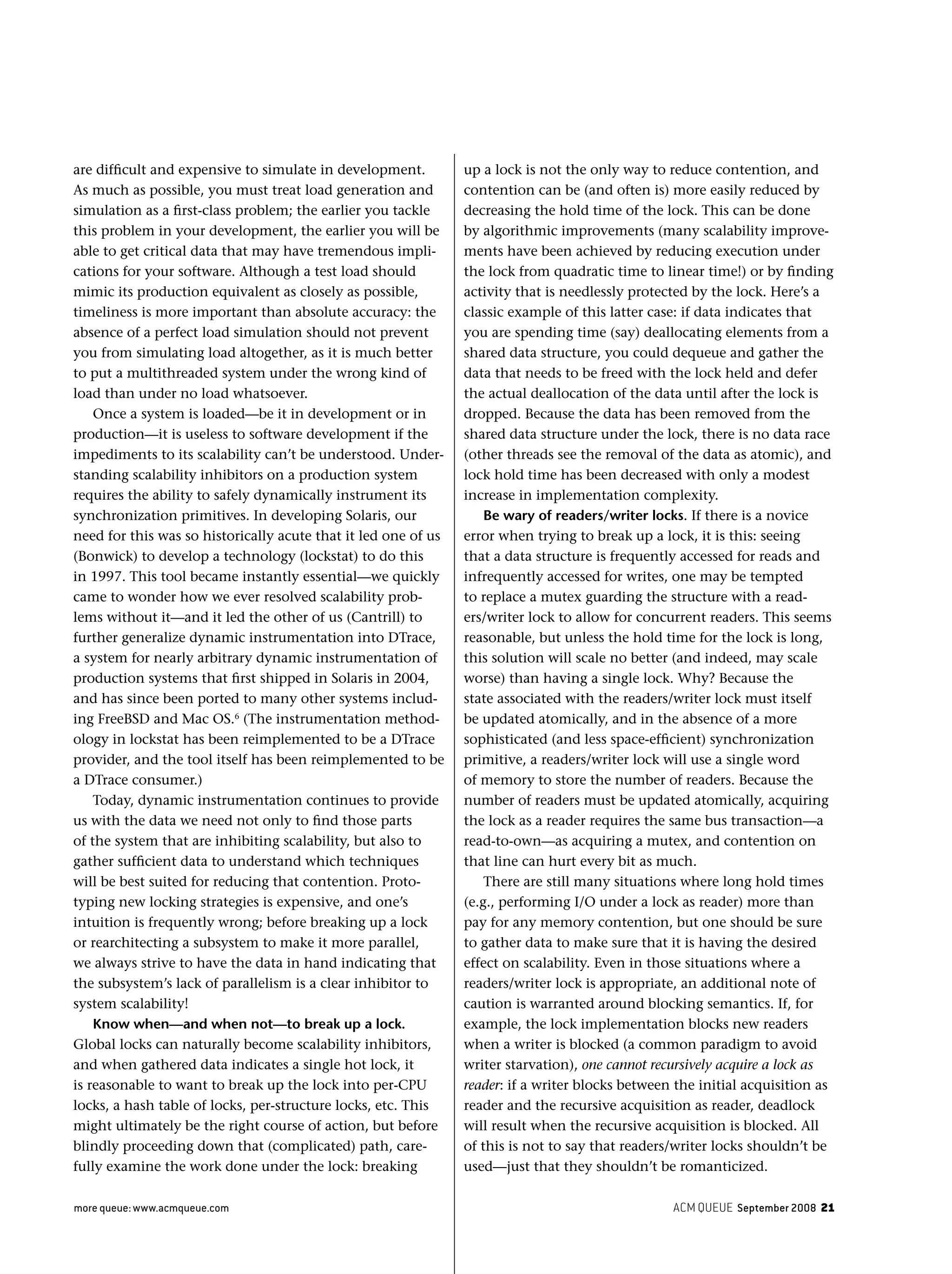 ACM QUEUE September 2008 21more queue: www.acmqueue.com
are difﬁcult and expensive to simulate in development.
As much as possible, you must treat load generation and
simulation as a ﬁrst-class problem; the earlier you tackle
this problem in your development, the earlier you will be
able to get critical data that may have tremendous impli-
cations for your software. Although a test load should
mimic its production equivalent as closely as possible,
timeliness is more important than absolute accuracy: the
absence of a perfect load simulation should not prevent
you from simulating load altogether, as it is much better
to put a multithreaded system under the wrong kind of
load than under no load whatsoever.
Once a system is loaded—be it in development or in
production—it is useless to software development if the
impediments to its scalability can’t be understood. Under-
standing scalability inhibitors on a production system
requires the ability to safely dynamically instrument its
synchronization primitives. In developing Solaris, our
need for this was so historically acute that it led one of us
(Bonwick) to develop a technology (lockstat) to do this
in 1997. This tool became instantly essential—we quickly
came to wonder how we ever resolved scalability prob-
lems without it—and it led the other of us (Cantrill) to
further generalize dynamic instrumentation into DTrace,
a system for nearly arbitrary dynamic instrumentation of
production systems that ﬁrst shipped in Solaris in 2004,
and has since been ported to many other systems includ-
ing FreeBSD and Mac OS.6
(The instrumentation method-
ology in lockstat has been reimplemented to be a DTrace
provider, and the tool itself has been reimplemented to be
a DTrace consumer.)
Today, dynamic instrumentation continues to provide
us with the data we need not only to ﬁnd those parts
of the system that are inhibiting scalability, but also to
gather sufﬁcient data to understand which techniques
will be best suited for reducing that contention. Proto-
typing new locking strategies is expensive, and one’s
intuition is frequently wrong; before breaking up a lock
or rearchitecting a subsystem to make it more parallel,
we always strive to have the data in hand indicating that
the subsystem’s lack of parallelism is a clear inhibitor to
system scalability!
Know when—and when not—to break up a lock.
Global locks can naturally become scalability inhibitors,
and when gathered data indicates a single hot lock, it
is reasonable to want to break up the lock into per-CPU
locks, a hash table of locks, per-structure locks, etc. This
might ultimately be the right course of action, but before
blindly proceeding down that (complicated) path, care-
fully examine the work done under the lock: breaking
up a lock is not the only way to reduce contention, and
contention can be (and often is) more easily reduced by
decreasing the hold time of the lock. This can be done
by algorithmic improvements (many scalability improve-
ments have been achieved by reducing execution under
the lock from quadratic time to linear time!) or by ﬁnding
activity that is needlessly protected by the lock. Here’s a
classic example of this latter case: if data indicates that
you are spending time (say) deallocating elements from a
shared data structure, you could dequeue and gather the
data that needs to be freed with the lock held and defer
the actual deallocation of the data until after the lock is
dropped. Because the data has been removed from the
shared data structure under the lock, there is no data race
(other threads see the removal of the data as atomic), and
lock hold time has been decreased with only a modest
increase in implementation complexity.
Be wary of readers/writer locks. If there is a novice
error when trying to break up a lock, it is this: seeing
that a data structure is frequently accessed for reads and
infrequently accessed for writes, one may be tempted
to replace a mutex guarding the structure with a read-
ers/writer lock to allow for concurrent readers. This seems
reasonable, but unless the hold time for the lock is long,
this solution will scale no better (and indeed, may scale
worse) than having a single lock. Why? Because the
state associated with the readers/writer lock must itself
be updated atomically, and in the absence of a more
sophisticated (and less space-efﬁcient) synchronization
primitive, a readers/writer lock will use a single word
of memory to store the number of readers. Because the
number of readers must be updated atomically, acquiring
the lock as a reader requires the same bus transaction—a
read-to-own—as acquiring a mutex, and contention on
that line can hurt every bit as much.
There are still many situations where long hold times
(e.g., performing I/O under a lock as reader) more than
pay for any memory contention, but one should be sure
to gather data to make sure that it is having the desired
effect on scalability. Even in those situations where a
readers/writer lock is appropriate, an additional note of
caution is warranted around blocking semantics. If, for
example, the lock implementation blocks new readers
when a writer is blocked (a common paradigm to avoid
writer starvation), one cannot recursively acquire a lock as
reader: if a writer blocks between the initial acquisition as
reader and the recursive acquisition as reader, deadlock
will result when the recursive acquisition is blocked. All
of this is not to say that readers/writer locks shouldn’t be
used—just that they shouldn’t be romanticized.
 