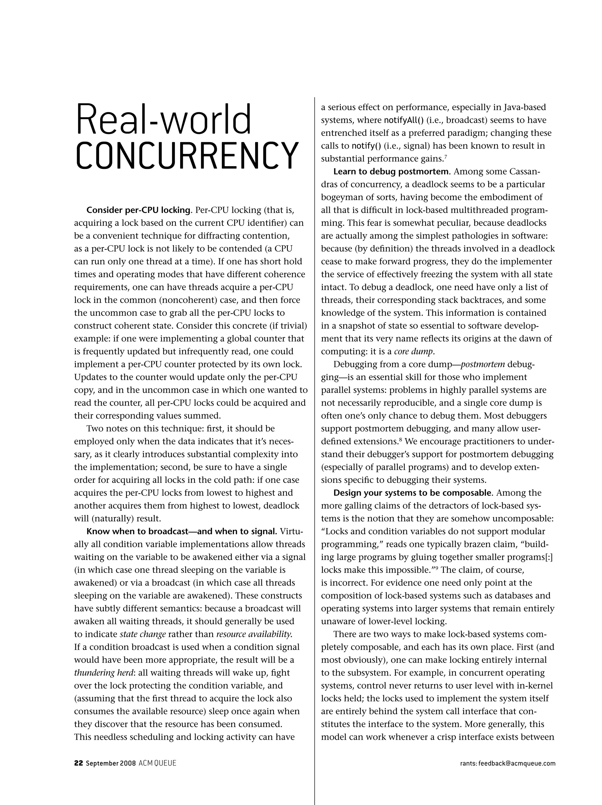 22 September 2008 ACM QUEUE rants: feedback@acmqueue.com
Consider per-CPU locking. Per-CPU locking (that is,
acquiring a lock based on the current CPU identiﬁer) can
be a convenient technique for diffracting contention,
as a per-CPU lock is not likely to be contended (a CPU
can run only one thread at a time). If one has short hold
times and operating modes that have different coherence
requirements, one can have threads acquire a per-CPU
lock in the common (noncoherent) case, and then force
the uncommon case to grab all the per-CPU locks to
construct coherent state. Consider this concrete (if trivial)
example: if one were implementing a global counter that
is frequently updated but infrequently read, one could
implement a per-CPU counter protected by its own lock.
Updates to the counter would update only the per-CPU
copy, and in the uncommon case in which one wanted to
read the counter, all per-CPU locks could be acquired and
their corresponding values summed.
Two notes on this technique: ﬁrst, it should be
employed only when the data indicates that it’s neces-
sary, as it clearly introduces substantial complexity into
the implementation; second, be sure to have a single
order for acquiring all locks in the cold path: if one case
acquires the per-CPU locks from lowest to highest and
another acquires them from highest to lowest, deadlock
will (naturally) result.
Know when to broadcast—and when to signal. Virtu-
ally all condition variable implementations allow threads
waiting on the variable to be awakened either via a signal
(in which case one thread sleeping on the variable is
awakened) or via a broadcast (in which case all threads
sleeping on the variable are awakened). These constructs
have subtly different semantics: because a broadcast will
awaken all waiting threads, it should generally be used
to indicate state change rather than resource availability.
If a condition broadcast is used when a condition signal
would have been more appropriate, the result will be a
thundering herd: all waiting threads will wake up, ﬁght
over the lock protecting the condition variable, and
(assuming that the ﬁrst thread to acquire the lock also
consumes the available resource) sleep once again when
they discover that the resource has been consumed.
This needless scheduling and locking activity can have
a serious effect on performance, especially in Java-based
systems, where notifyAll() (i.e., broadcast) seems to have
entrenched itself as a preferred paradigm; changing these
calls to notify() (i.e., signal) has been known to result in
substantial performance gains.7
Learn to debug postmortem. Among some Cassan-
dras of concurrency, a deadlock seems to be a particular
bogeyman of sorts, having become the embodiment of
all that is difﬁcult in lock-based multithreaded program-
ming. This fear is somewhat peculiar, because deadlocks
are actually among the simplest pathologies in software:
because (by deﬁnition) the threads involved in a deadlock
cease to make forward progress, they do the implementer
the service of effectively freezing the system with all state
intact. To debug a deadlock, one need have only a list of
threads, their corresponding stack backtraces, and some
knowledge of the system. This information is contained
in a snapshot of state so essential to software develop-
ment that its very name reﬂects its origins at the dawn of
computing: it is a core dump.
Debugging from a core dump—postmortem debug-
ging—is an essential skill for those who implement
parallel systems: problems in highly parallel systems are
not necessarily reproducible, and a single core dump is
often one’s only chance to debug them. Most debuggers
support postmortem debugging, and many allow user-
deﬁned extensions.8
We encourage practitioners to under-
stand their debugger’s support for postmortem debugging
(especially of parallel programs) and to develop exten-
sions speciﬁc to debugging their systems.
Design your systems to be composable. Among the
more galling claims of the detractors of lock-based sys-
tems is the notion that they are somehow uncomposable:
“Locks and condition variables do not support modular
programming,” reads one typically brazen claim, “build-
ing large programs by gluing together smaller programs[:]
locks make this impossible.”9
The claim, of course,
is incorrect. For evidence one need only point at the
composition of lock-based systems such as databases and
operating systems into larger systems that remain entirely
unaware of lower-level locking.
There are two ways to make lock-based systems com-
pletely composable, and each has its own place. First (and
most obviously), one can make locking entirely internal
to the subsystem. For example, in concurrent operating
systems, control never returns to user level with in-kernel
locks held; the locks used to implement the system itself
are entirely behind the system call interface that con-
stitutes the interface to the system. More generally, this
model can work whenever a crisp interface exists between
Real-world
CONCURRENCY
 