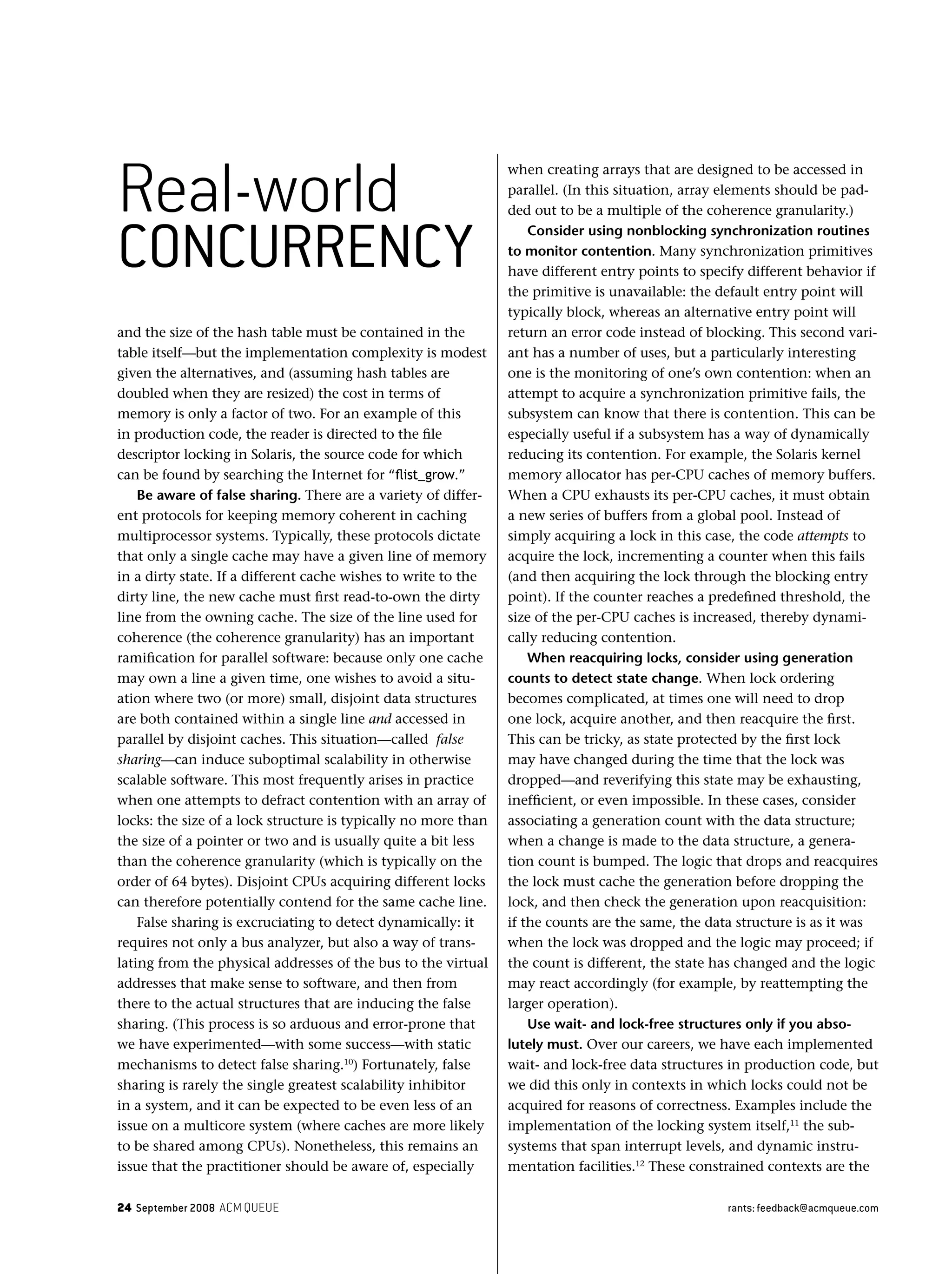 24 September 2008 ACM QUEUE rants: feedback@acmqueue.com
and the size of the hash table must be contained in the
table itself—but the implementation complexity is modest
given the alternatives, and (assuming hash tables are
doubled when they are resized) the cost in terms of
memory is only a factor of two. For an example of this
in production code, the reader is directed to the ﬁle
descriptor locking in Solaris, the source code for which
can be found by searching the Internet for “ﬂist_grow.”
Be aware of false sharing. There are a variety of differ-
ent protocols for keeping memory coherent in caching
multiprocessor systems. Typically, these protocols dictate
that only a single cache may have a given line of memory
in a dirty state. If a different cache wishes to write to the
dirty line, the new cache must ﬁrst read-to-own the dirty
line from the owning cache. The size of the line used for
coherence (the coherence granularity) has an important
ramiﬁcation for parallel software: because only one cache
may own a line a given time, one wishes to avoid a situ-
ation where two (or more) small, disjoint data structures
are both contained within a single line and accessed in
parallel by disjoint caches. This situation—called false
sharing—can induce suboptimal scalability in otherwise
scalable software. This most frequently arises in practice
when one attempts to defract contention with an array of
locks: the size of a lock structure is typically no more than
the size of a pointer or two and is usually quite a bit less
than the coherence granularity (which is typically on the
order of 64 bytes). Disjoint CPUs acquiring different locks
can therefore potentially contend for the same cache line.
False sharing is excruciating to detect dynamically: it
requires not only a bus analyzer, but also a way of trans-
lating from the physical addresses of the bus to the virtual
addresses that make sense to software, and then from
there to the actual structures that are inducing the false
sharing. (This process is so arduous and error-prone that
we have experimented—with some success—with static
mechanisms to detect false sharing.10
) Fortunately, false
sharing is rarely the single greatest scalability inhibitor
in a system, and it can be expected to be even less of an
issue on a multicore system (where caches are more likely
to be shared among CPUs). Nonetheless, this remains an
issue that the practitioner should be aware of, especially
when creating arrays that are designed to be accessed in
parallel. (In this situation, array elements should be pad-
ded out to be a multiple of the coherence granularity.)
Consider using nonblocking synchronization routines
to monitor contention. Many synchronization primitives
have different entry points to specify different behavior if
the primitive is unavailable: the default entry point will
typically block, whereas an alternative entry point will
return an error code instead of blocking. This second vari-
ant has a number of uses, but a particularly interesting
one is the monitoring of one’s own contention: when an
attempt to acquire a synchronization primitive fails, the
subsystem can know that there is contention. This can be
especially useful if a subsystem has a way of dynamically
reducing its contention. For example, the Solaris kernel
memory allocator has per-CPU caches of memory buffers.
When a CPU exhausts its per-CPU caches, it must obtain
a new series of buffers from a global pool. Instead of
simply acquiring a lock in this case, the code attempts to
acquire the lock, incrementing a counter when this fails
(and then acquiring the lock through the blocking entry
point). If the counter reaches a predeﬁned threshold, the
size of the per-CPU caches is increased, thereby dynami-
cally reducing contention.
When reacquiring locks, consider using generation
counts to detect state change. When lock ordering
becomes complicated, at times one will need to drop
one lock, acquire another, and then reacquire the ﬁrst.
This can be tricky, as state protected by the ﬁrst lock
may have changed during the time that the lock was
dropped—and reverifying this state may be exhausting,
inefﬁcient, or even impossible. In these cases, consider
associating a generation count with the data structure;
when a change is made to the data structure, a genera-
tion count is bumped. The logic that drops and reacquires
the lock must cache the generation before dropping the
lock, and then check the generation upon reacquisition:
if the counts are the same, the data structure is as it was
when the lock was dropped and the logic may proceed; if
the count is different, the state has changed and the logic
may react accordingly (for example, by reattempting the
larger operation).
Use wait- and lock-free structures only if you abso-
lutely must. Over our careers, we have each implemented
wait- and lock-free data structures in production code, but
we did this only in contexts in which locks could not be
acquired for reasons of correctness. Examples include the
implementation of the locking system itself,11
the sub-
systems that span interrupt levels, and dynamic instru-
mentation facilities.12
These constrained contexts are the
Real-world
CONCURRENCY
 