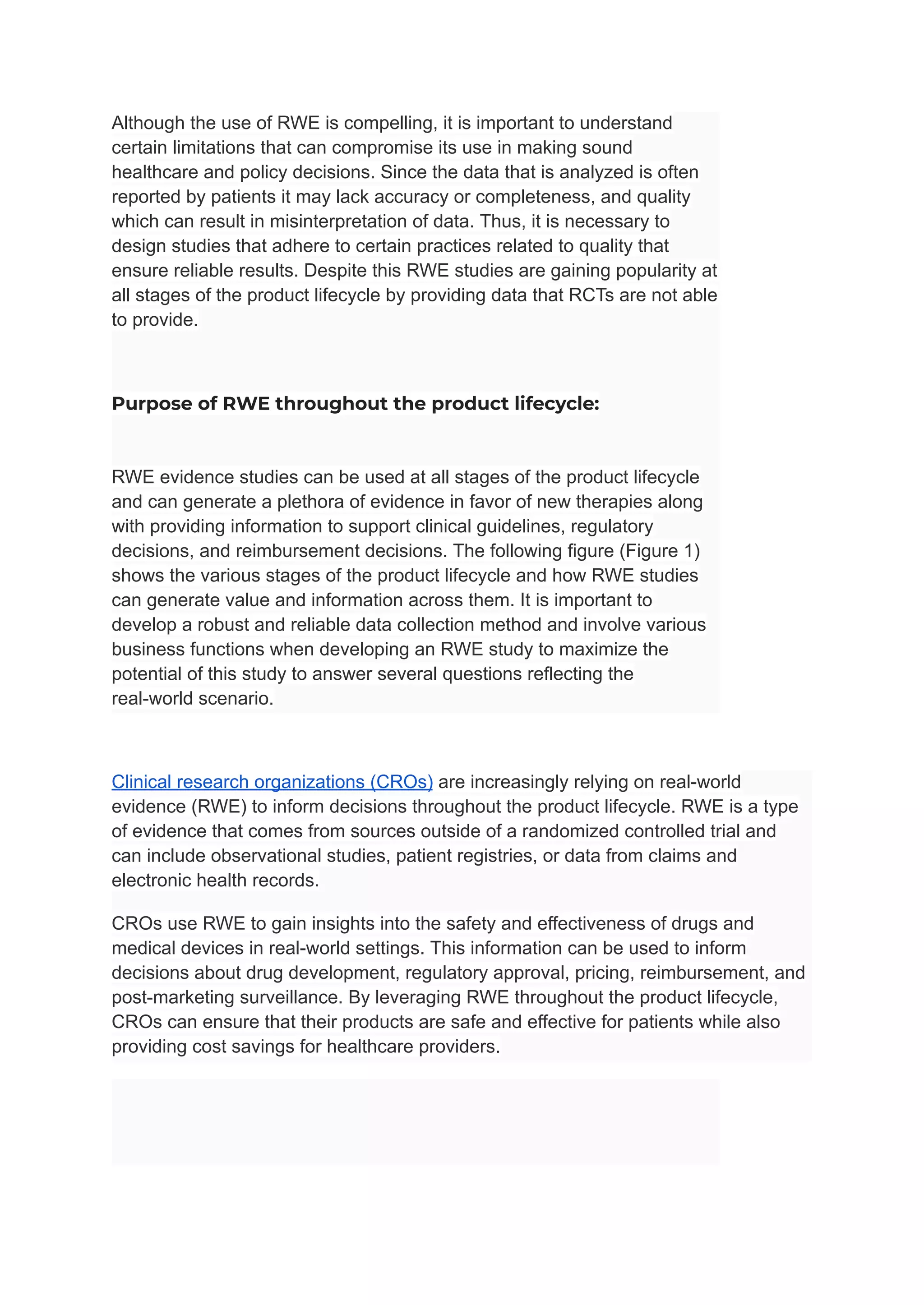Although the use of RWE is compelling, it is important to understand
certain limitations that can compromise its use in making sound
healthcare and policy decisions. Since the data that is analyzed is often
reported by patients it may lack accuracy or completeness, and quality
which can result in misinterpretation of data. Thus, it is necessary to
design studies that adhere to certain practices related to quality that
ensure reliable results. Despite this RWE studies are gaining popularity at
all stages of the product lifecycle by providing data that RCTs are not able
to provide.
Purpose of RWE throughout the product lifecycle:
RWE evidence studies can be used at all stages of the product lifecycle
and can generate a plethora of evidence in favor of new therapies along
with providing information to support clinical guidelines, regulatory
decisions, and reimbursement decisions. The following figure (Figure 1)
shows the various stages of the product lifecycle and how RWE studies
can generate value and information across them. It is important to
develop a robust and reliable data collection method and involve various
business functions when developing an RWE study to maximize the
potential of this study to answer several questions reflecting the
real-world scenario.
Clinical research organizations (CROs) are increasingly relying on real-world
evidence (RWE) to inform decisions throughout the product lifecycle. RWE is a type
of evidence that comes from sources outside of a randomized controlled trial and
can include observational studies, patient registries, or data from claims and
electronic health records.
CROs use RWE to gain insights into the safety and effectiveness of drugs and
medical devices in real-world settings. This information can be used to inform
decisions about drug development, regulatory approval, pricing, reimbursement, and
post-marketing surveillance. By leveraging RWE throughout the product lifecycle,
CROs can ensure that their products are safe and effective for patients while also
providing cost savings for healthcare providers.
 