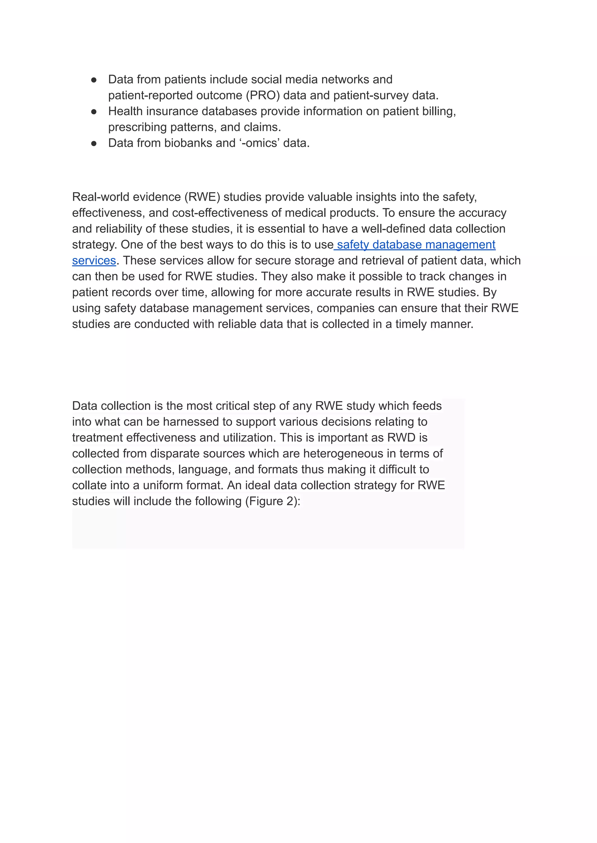 ● Data from patients include social media networks and
patient-reported outcome (PRO) data and patient-survey data.
● Health insurance databases provide information on patient billing,
prescribing patterns, and claims.
● Data from biobanks and ‘-omics’ data.
Real-world evidence (RWE) studies provide valuable insights into the safety,
effectiveness, and cost-effectiveness of medical products. To ensure the accuracy
and reliability of these studies, it is essential to have a well-defined data collection
strategy. One of the best ways to do this is to use safety database management
services. These services allow for secure storage and retrieval of patient data, which
can then be used for RWE studies. They also make it possible to track changes in
patient records over time, allowing for more accurate results in RWE studies. By
using safety database management services, companies can ensure that their RWE
studies are conducted with reliable data that is collected in a timely manner.
Data collection is the most critical step of any RWE study which feeds
into what can be harnessed to support various decisions relating to
treatment effectiveness and utilization. This is important as RWD is
collected from disparate sources which are heterogeneous in terms of
collection methods, language, and formats thus making it difficult to
collate into a uniform format. An ideal data collection strategy for RWE
studies will include the following (Figure 2):
 