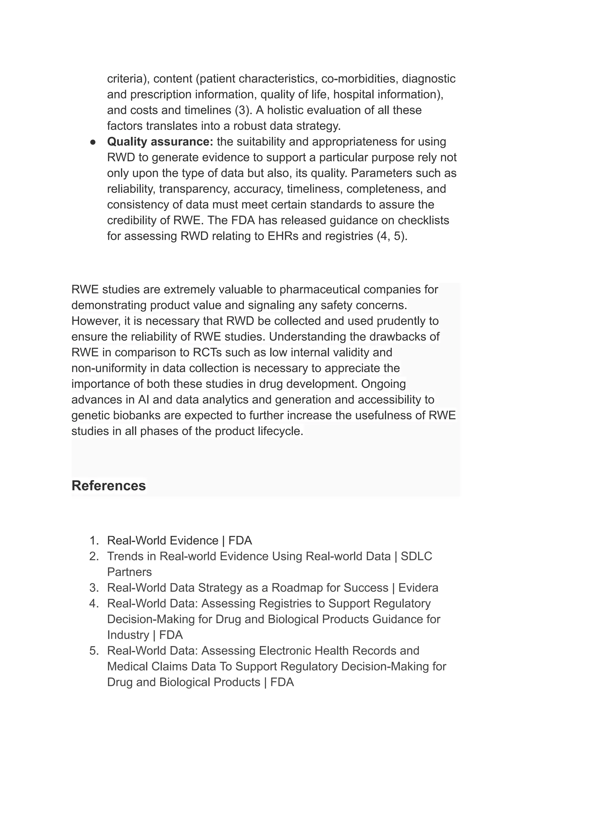 criteria), content (patient characteristics, co-morbidities, diagnostic
and prescription information, quality of life, hospital information),
and costs and timelines (3). A holistic evaluation of all these
factors translates into a robust data strategy.
● Quality assurance: the suitability and appropriateness for using
RWD to generate evidence to support a particular purpose rely not
only upon the type of data but also, its quality. Parameters such as
reliability, transparency, accuracy, timeliness, completeness, and
consistency of data must meet certain standards to assure the
credibility of RWE. The FDA has released guidance on checklists
for assessing RWD relating to EHRs and registries (4, 5).
RWE studies are extremely valuable to pharmaceutical companies for
demonstrating product value and signaling any safety concerns.
However, it is necessary that RWD be collected and used prudently to
ensure the reliability of RWE studies. Understanding the drawbacks of
RWE in comparison to RCTs such as low internal validity and
non-uniformity in data collection is necessary to appreciate the
importance of both these studies in drug development. Ongoing
advances in AI and data analytics and generation and accessibility to
genetic biobanks are expected to further increase the usefulness of RWE
studies in all phases of the product lifecycle.
References
1. Real-World Evidence | FDA
2. Trends in Real-world Evidence Using Real-world Data | SDLC
Partners
3. Real-World Data Strategy as a Roadmap for Success | Evidera
4. Real-World Data: Assessing Registries to Support Regulatory
Decision-Making for Drug and Biological Products Guidance for
Industry | FDA
5. Real-World Data: Assessing Electronic Health Records and
Medical Claims Data To Support Regulatory Decision-Making for
Drug and Biological Products | FDA
 