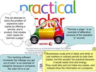 “Pennies a page,” is an
example of alliteration
because of the repeated
“p” sounds.
“Our tracking software
increases the mileage you get
out of color” is an example of
metaphor because it compares
the color ink to a car.
This ad attempts to
solve the problem of
expensive color
copies by offering a
service, and a
product, that creates
color copies for
“pennies a page.”
Businesses could print in black and white or
use markers or colored pencils to color their
copies, but this wouldn’t be practical because
it would waste time and energy.
They could also just not make any copies, and
instead show the information on a projector.
 