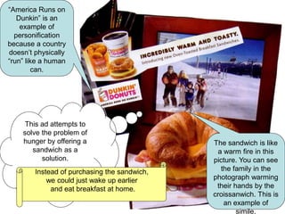 The sandwich is like
a warm fire in this
picture. You can see
the family in the
photograph warming
their hands by the
croissanwich. This is
an example of
simile.
“America Runs on
Dunkin” is an
example of
personification
because a country
doesn’t physically
“run” like a human
can.
This ad attempts to
solve the problem of
hunger by offering a
sandwich as a
solution.
Instead of purchasing the sandwich,
we could just wake up earlier
and eat breakfast at home.
 