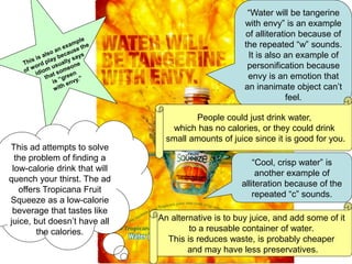“Water will be tangerine
with envy” is an example
of alliteration because of
the repeated “w” sounds.
It is also an example of
personification because
envy is an emotion that
an inanimate object can’t
feel.
“Cool, crisp water” is
another example of
alliteration because of the
repeated “c” sounds.
This ad attempts to solve
the problem of finding a
low-calorie drink that will
quench your thirst. The ad
offers Tropicana Fruit
Squeeze as a low-calorie
beverage that tastes like
juice, but doesn’t have all
the calories.
People could just drink water,
which has no calories, or they could drink
small amounts of juice since it is good for you.
An alternative is to buy juice, and add some of it
to a reusable container of water.
This is reduces waste, is probably cheaper
and may have less preservatives.
 