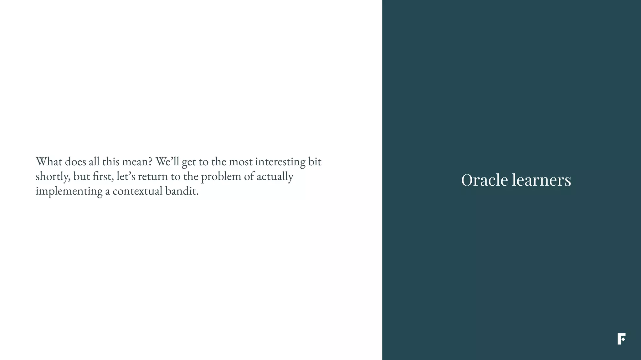 What does all this mean? We’ll get to the most interesting bit
shortly, but first, let’s return to the problem of actually
implementing a contextual bandit.
Oracle learners
 