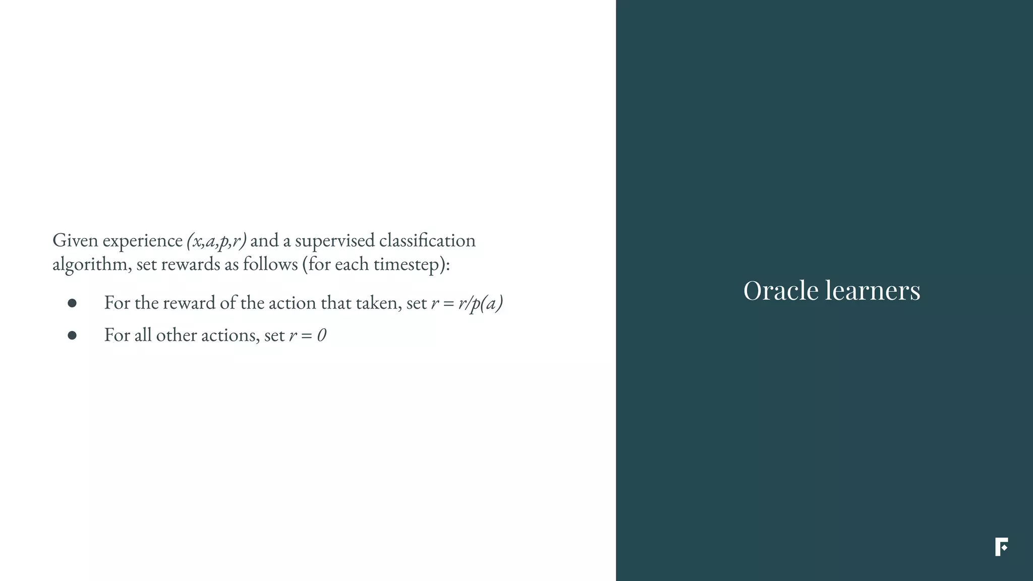 Given experience (x,a,p,r) and a supervised classification
algorithm, set rewards as follows (for each timestep):
● For the reward of the action that taken, set r = r/p(a)
● For all other actions, set r = 0
Oracle learners
 