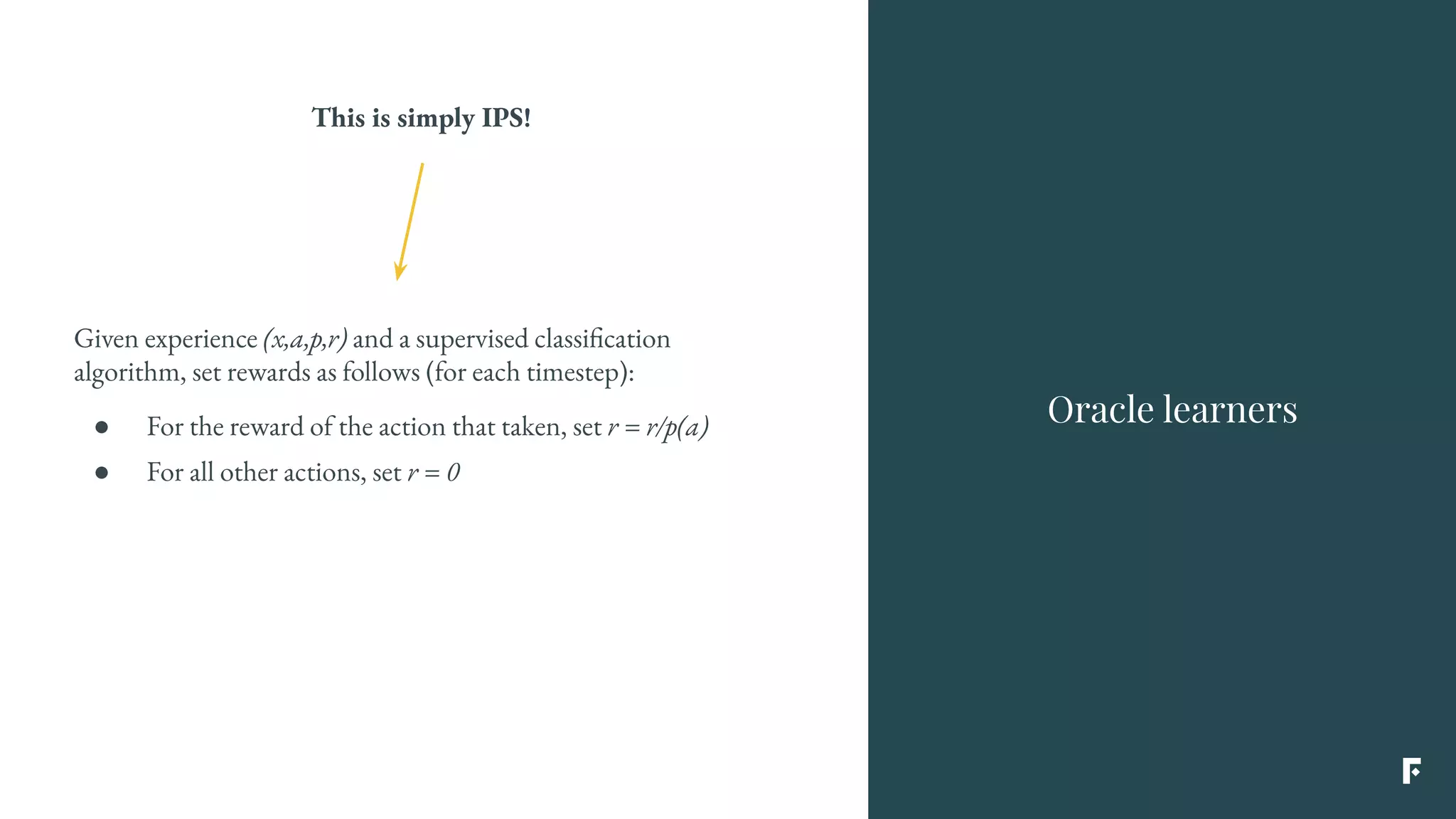 Given experience (x,a,p,r) and a supervised classification
algorithm, set rewards as follows (for each timestep):
● For the reward of the action that taken, set r = r/p(a)
● For all other actions, set r = 0
This is simply IPS!
Oracle learners
 