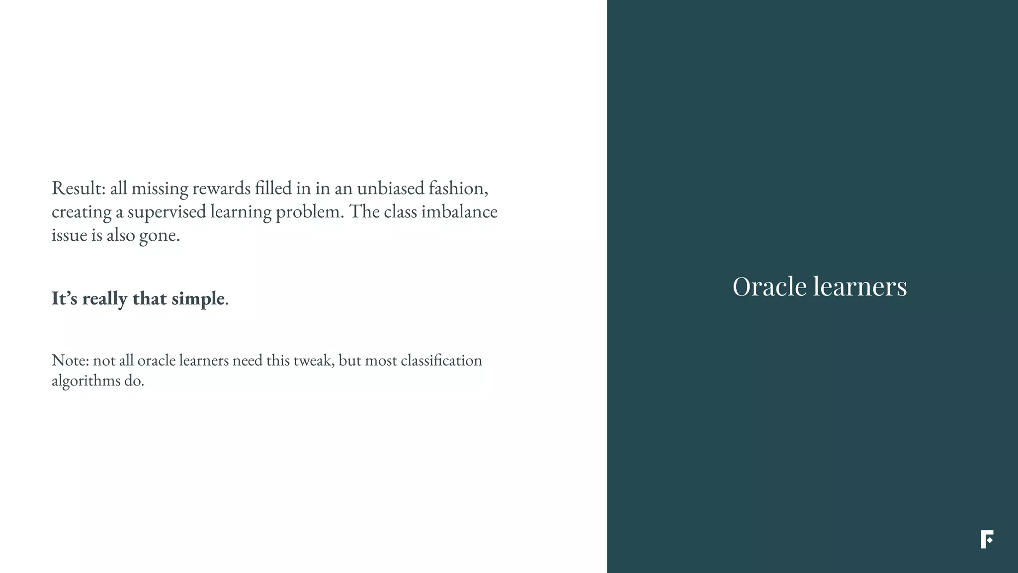 Result: all missing rewards filled in in an unbiased fashion,
creating a supervised learning problem. The class imbalance
issue is also gone.
It’s really that simple.
Note: not all oracle learners need this tweak, but most classification
algorithms do.
Oracle learners
 