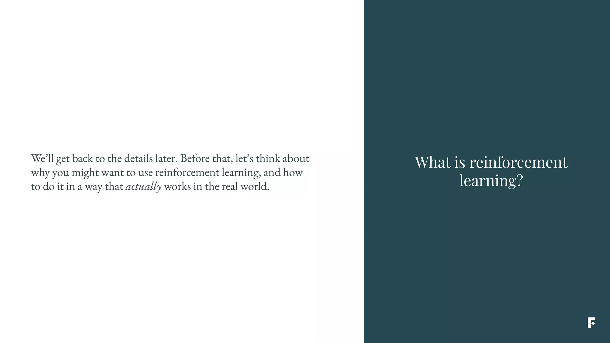 What is reinforcement
learning?
We’ll get back to the details later. Before that, let’s think about
why you might want to use reinforcement learning, and how
to do it in a way that actually works in the real world.
 