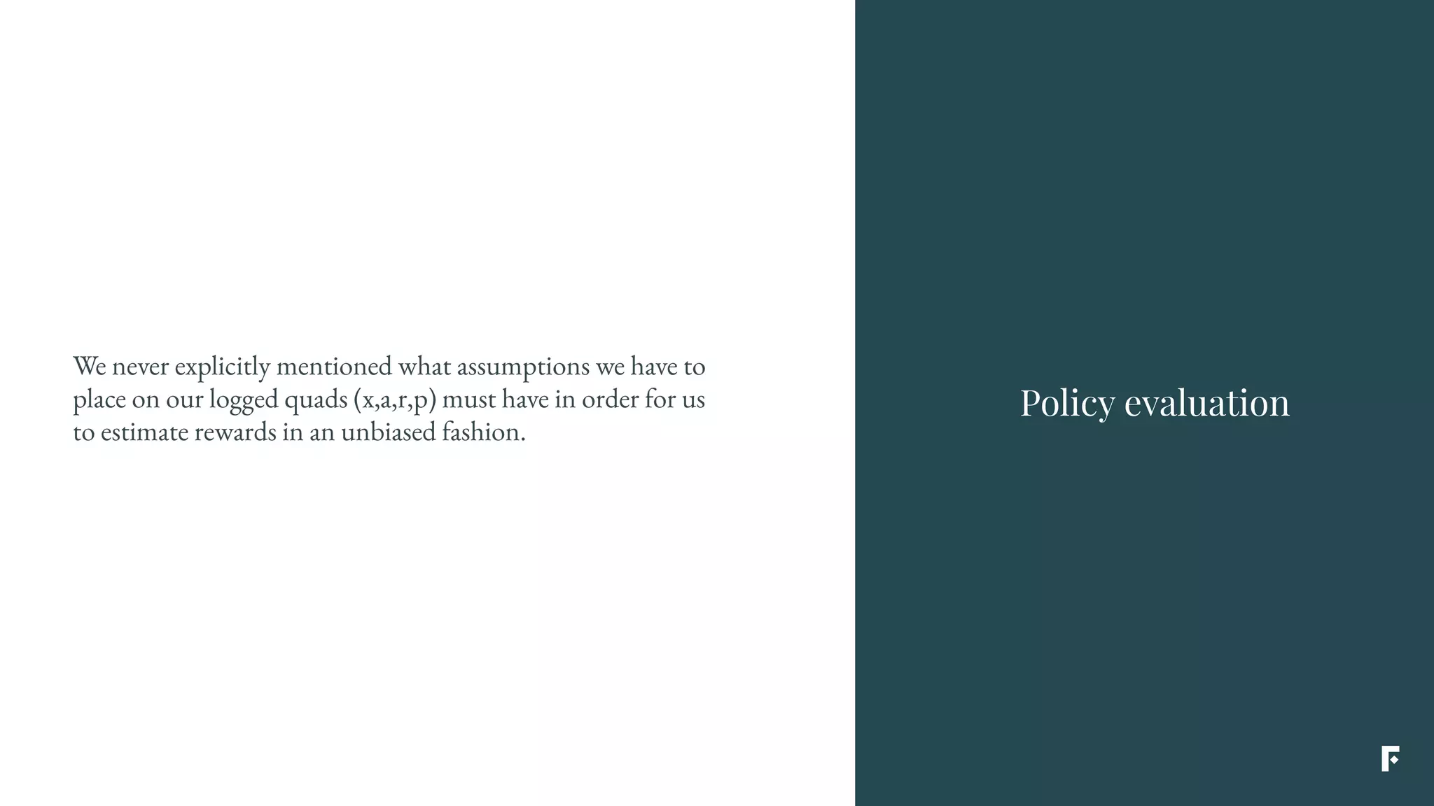 We never explicitly mentioned what assumptions we have to
place on our logged quads (x,a,r,p) must have in order for us
to estimate rewards in an unbiased fashion.
Policy evaluation
 