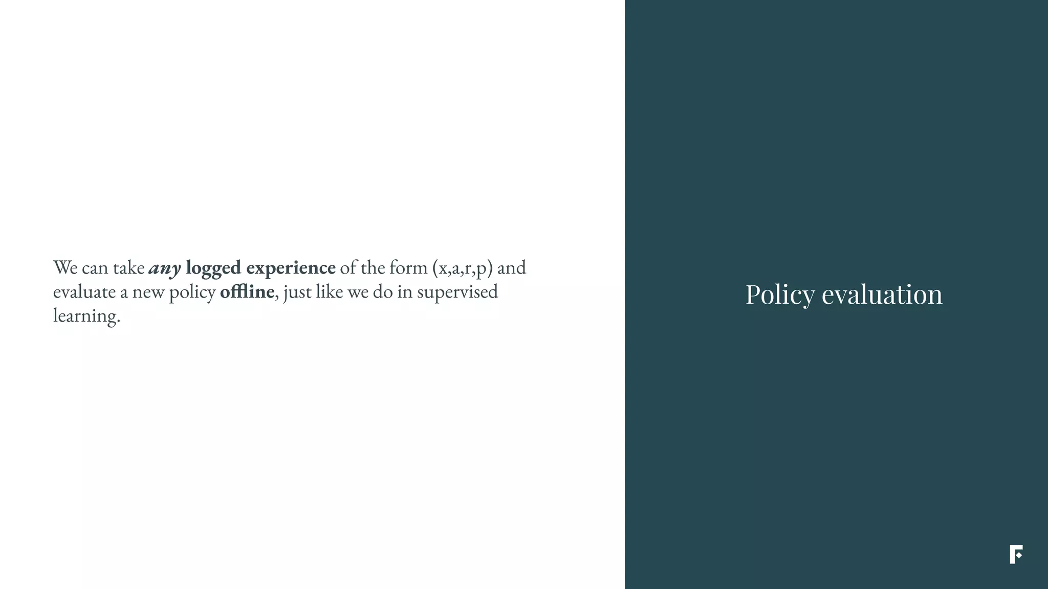 We can take any logged experience of the form (x,a,r,p) and
evaluate a new policy offline, just like we do in supervised
learning.
Policy evaluation
 