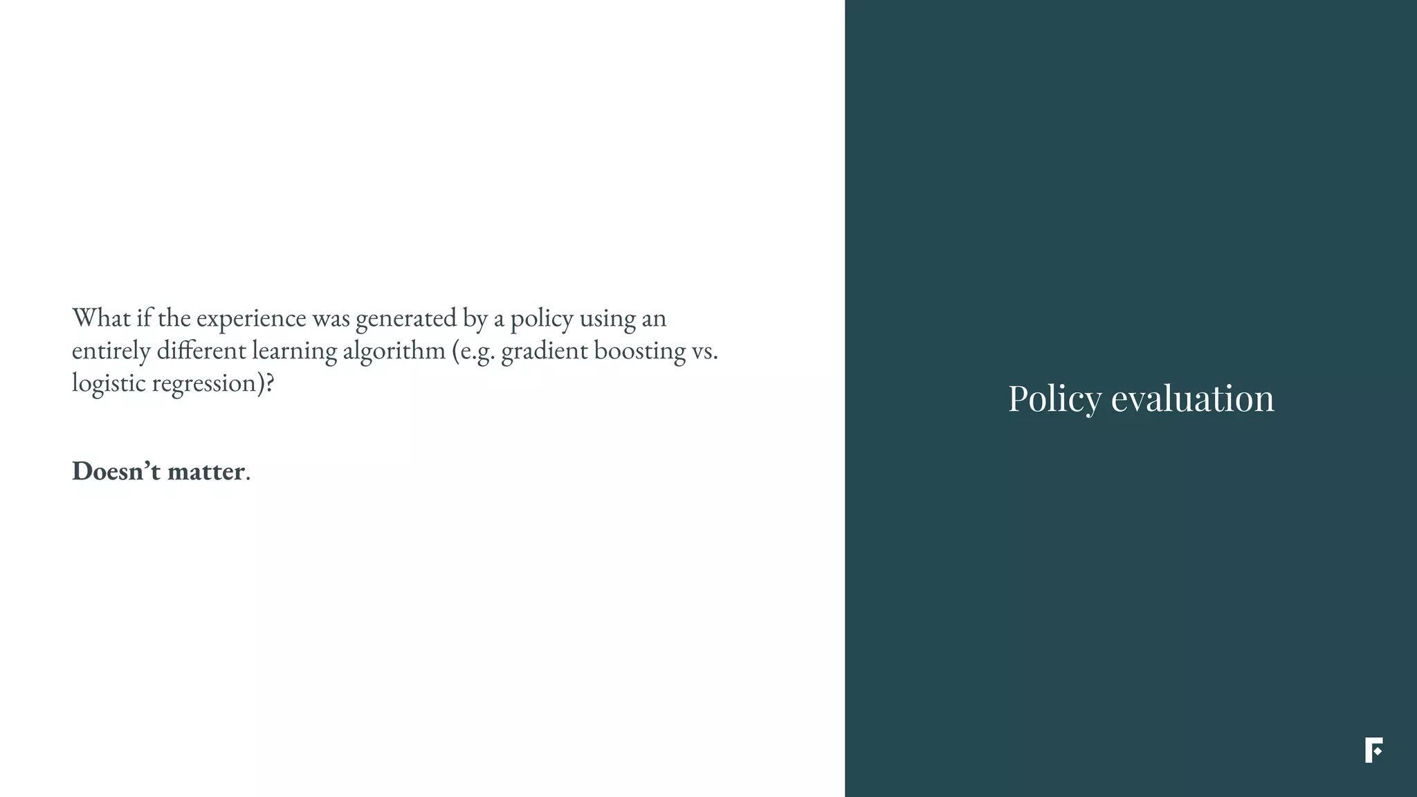 What if the experience was generated by a policy using an
entirely different learning algorithm (e.g. gradient boosting vs.
logistic regression)?
Doesn’t matter.
Policy evaluation
 