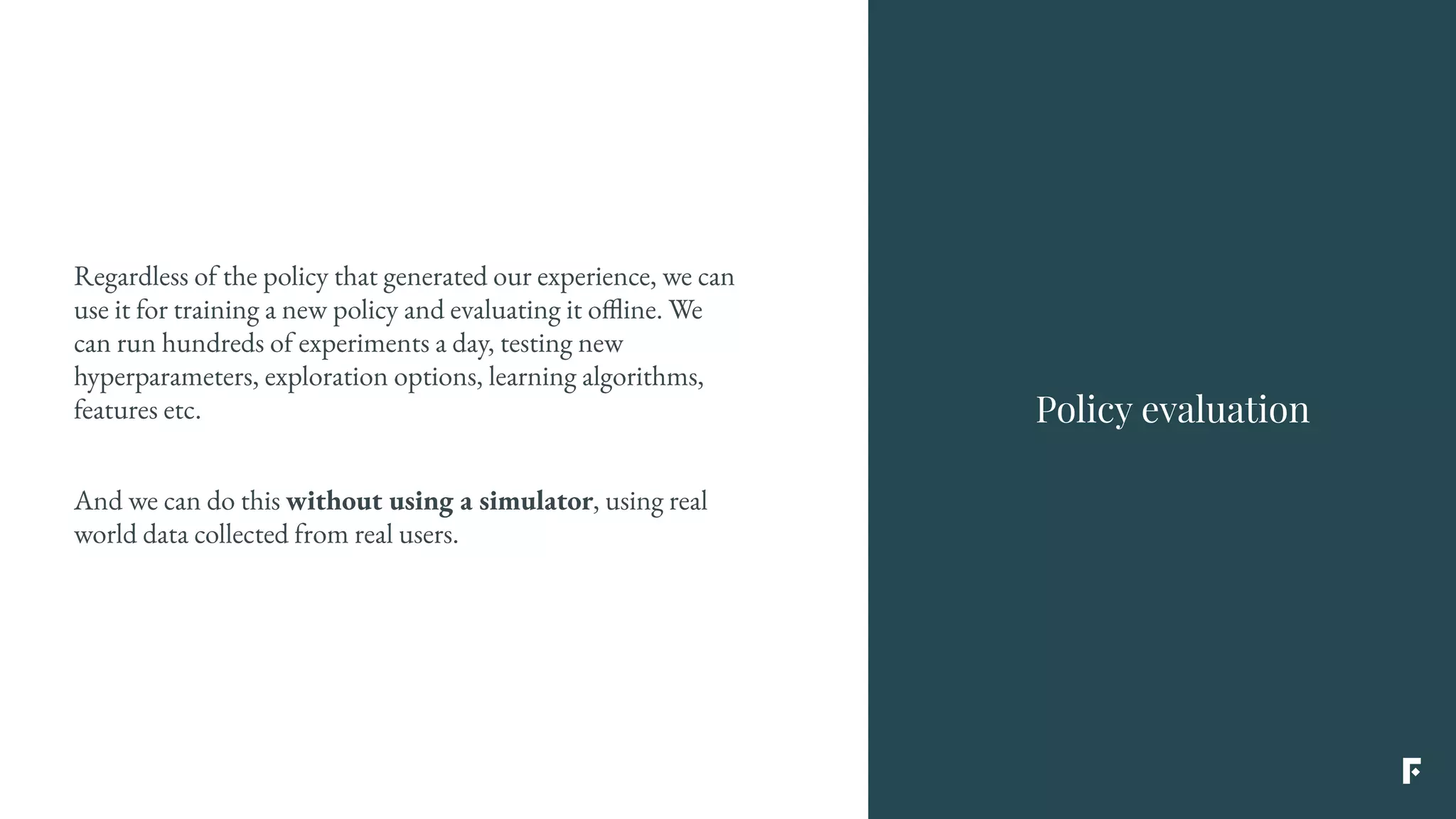 Regardless of the policy that generated our experience, we can
use it for training a new policy and evaluating it offline. We
can run hundreds of experiments a day, testing new
hyperparameters, exploration options, learning algorithms,
features etc.
And we can do this without using a simulator, using real
world data collected from real users.
Policy evaluation
 