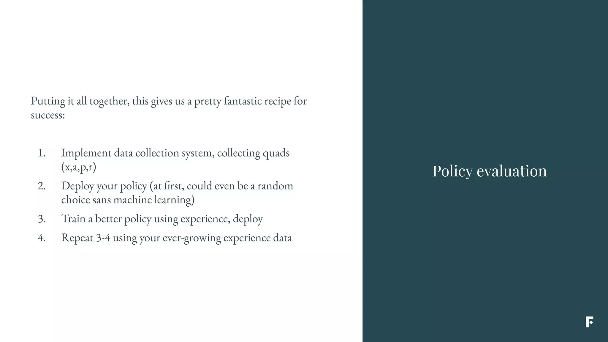 Putting it all together, this gives us a pretty fantastic recipe for
success:
1. Implement data collection system, collecting quads
(x,a,p,r)
2. Deploy your policy (at first, could even be a random
choice sans machine learning)
3. Train a better policy using experience, deploy
4. Repeat 3-4 using your ever-growing experience data
Policy evaluation
 