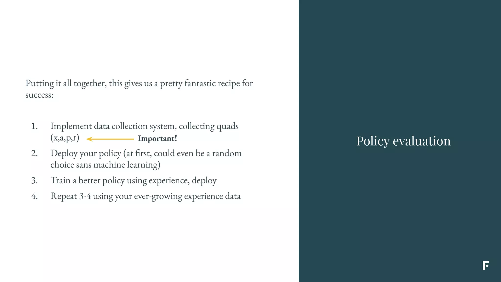 Putting it all together, this gives us a pretty fantastic recipe for
success:
1. Implement data collection system, collecting quads
(x,a,p,r)
2. Deploy your policy (at first, could even be a random
choice sans machine learning)
3. Train a better policy using experience, deploy
4. Repeat 3-4 using your ever-growing experience data
Policy evaluationImportant!
 