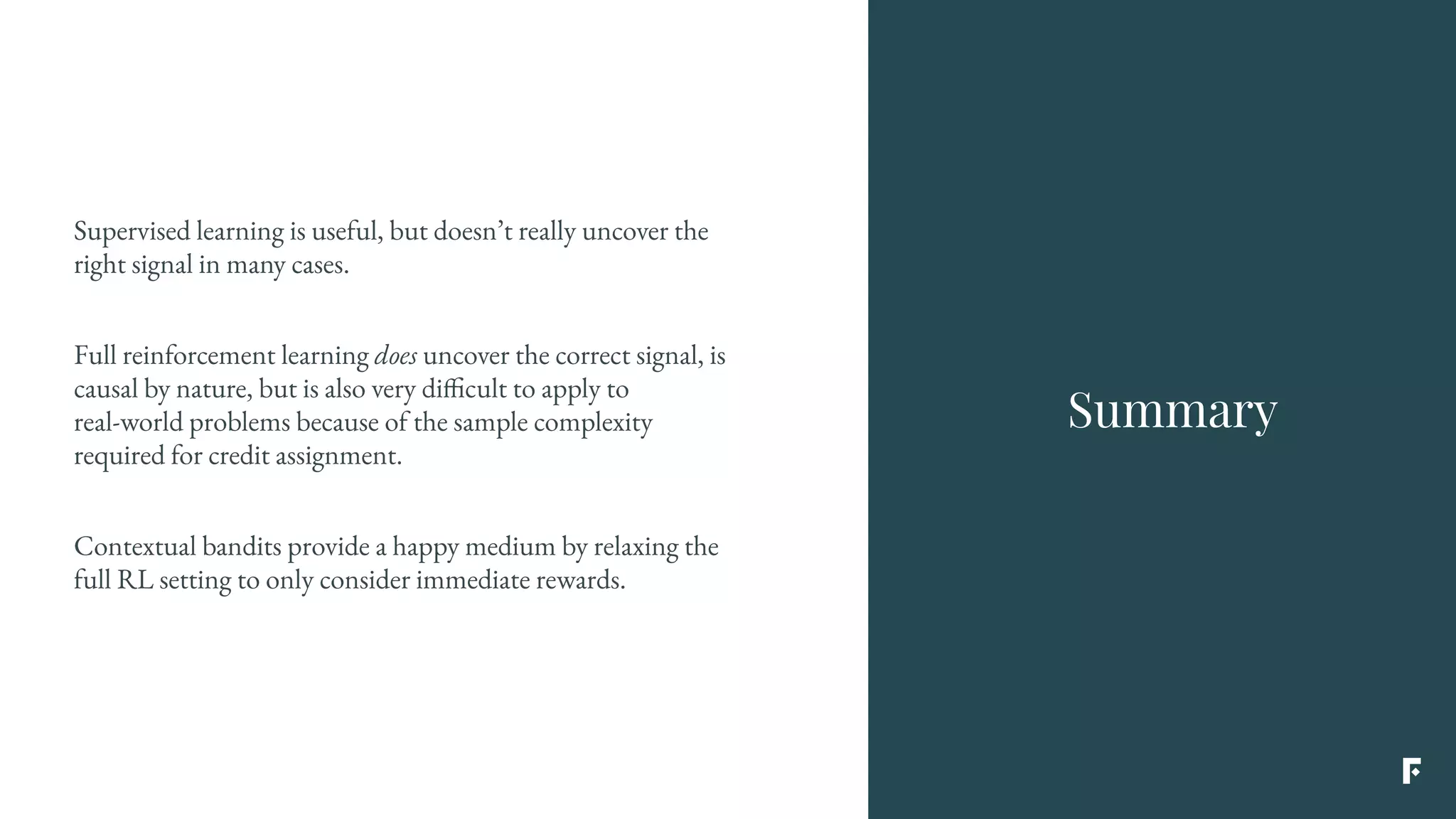 Supervised learning is useful, but doesn’t really uncover the
right signal in many cases.
Full reinforcement learning does uncover the correct signal, is
causal by nature, but is also very difficult to apply to
real-world problems because of the sample complexity
required for credit assignment.
Contextual bandits provide a happy medium by relaxing the
full RL setting to only consider immediate rewards.
Summary
 