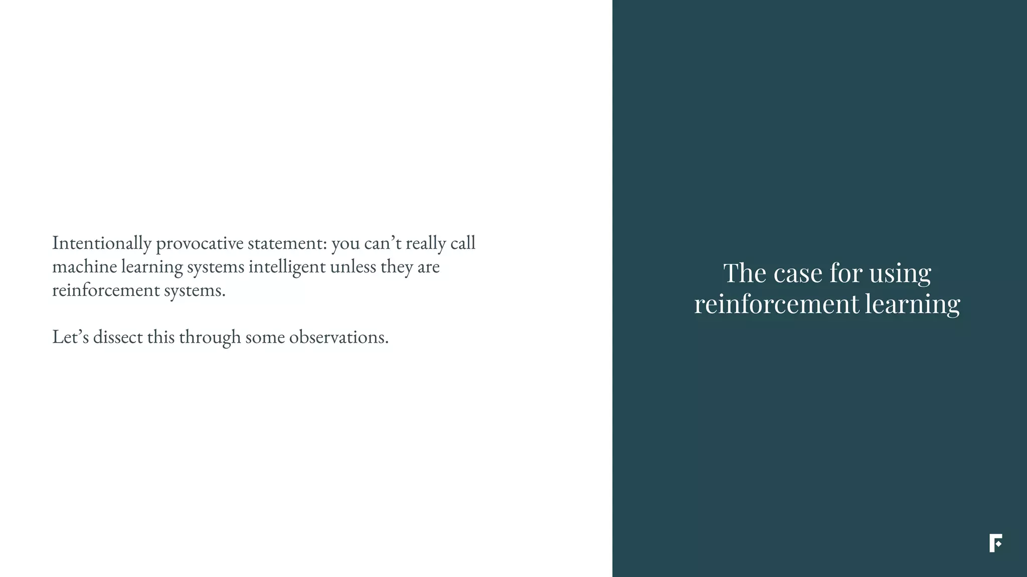The case for using
reinforcement learning
Intentionally provocative statement: you can’t really call
machine learning systems intelligent unless they are
reinforcement systems.
Let’s dissect this through some observations.
 