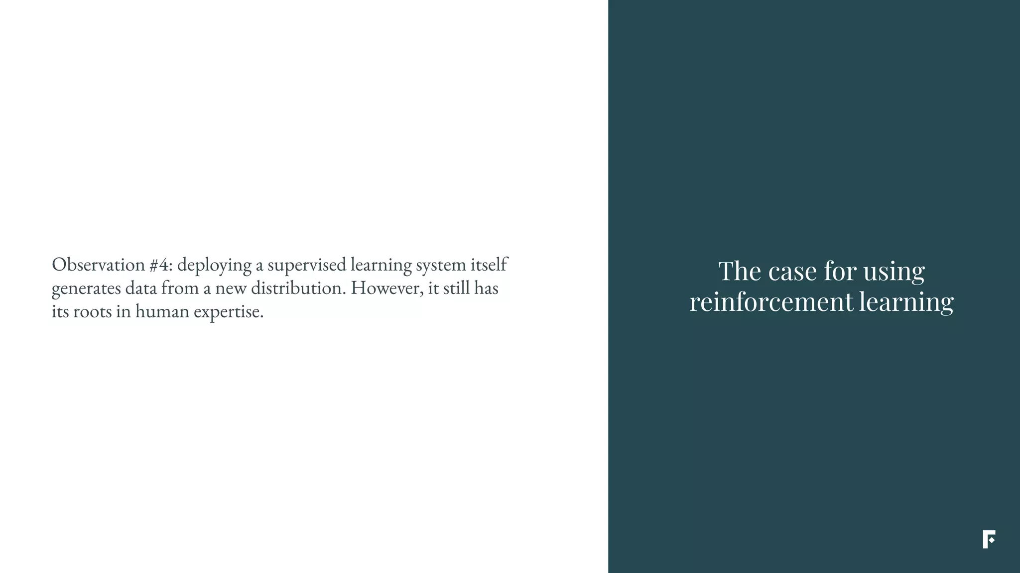 The case for using
reinforcement learning
Observation #4: deploying a supervised learning system itself
generates data from a new distribution. However, it still has
its roots in human expertise.
 