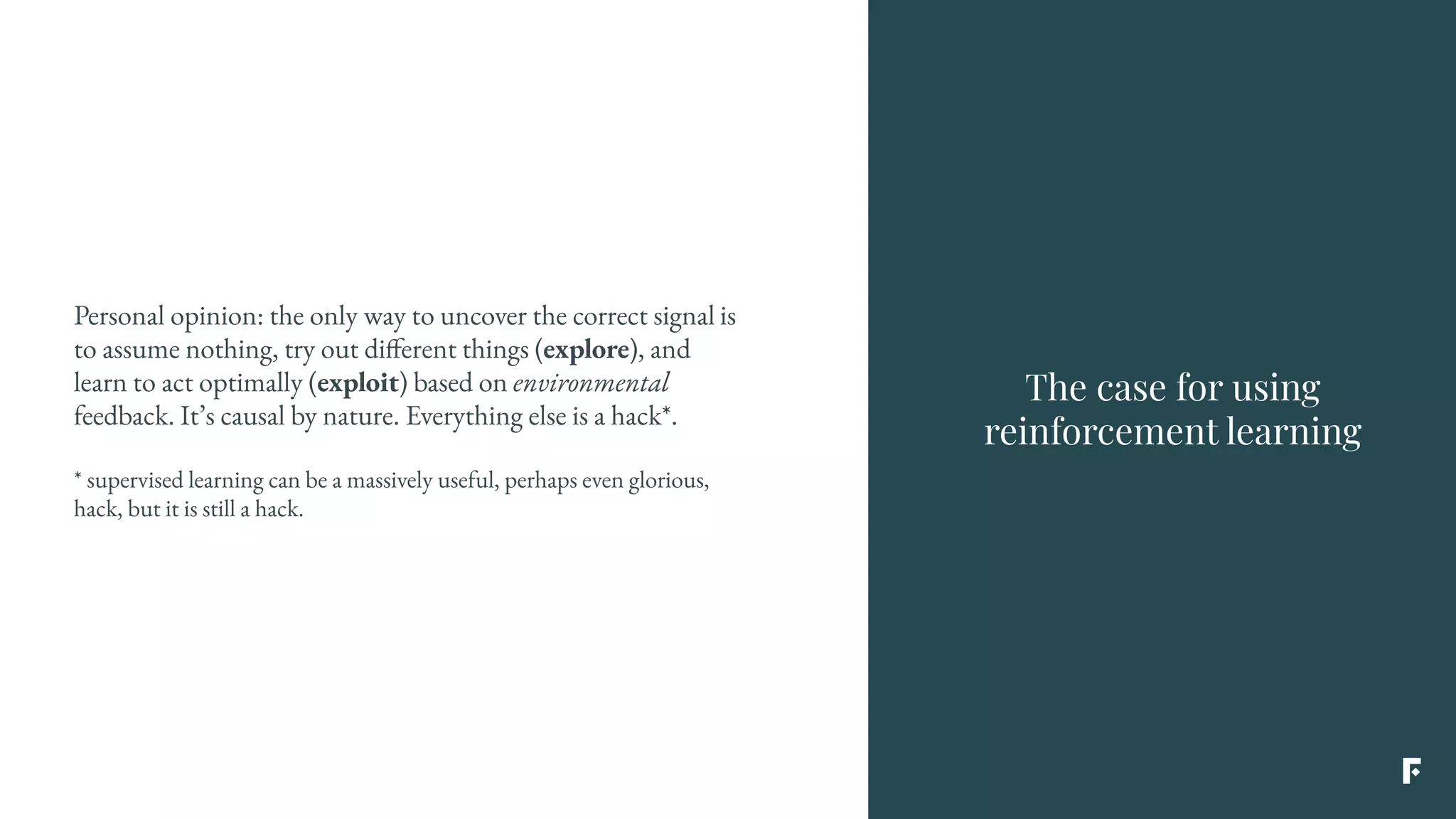 The case for using
reinforcement learning
Personal opinion: the only way to uncover the correct signal is
to assume nothing, try out different things (explore), and
learn to act optimally (exploit) based on environmental
feedback. It’s causal by nature. Everything else is a hack*.
* supervised learning can be a massively useful, perhaps even glorious,
hack, but it is still a hack.
 