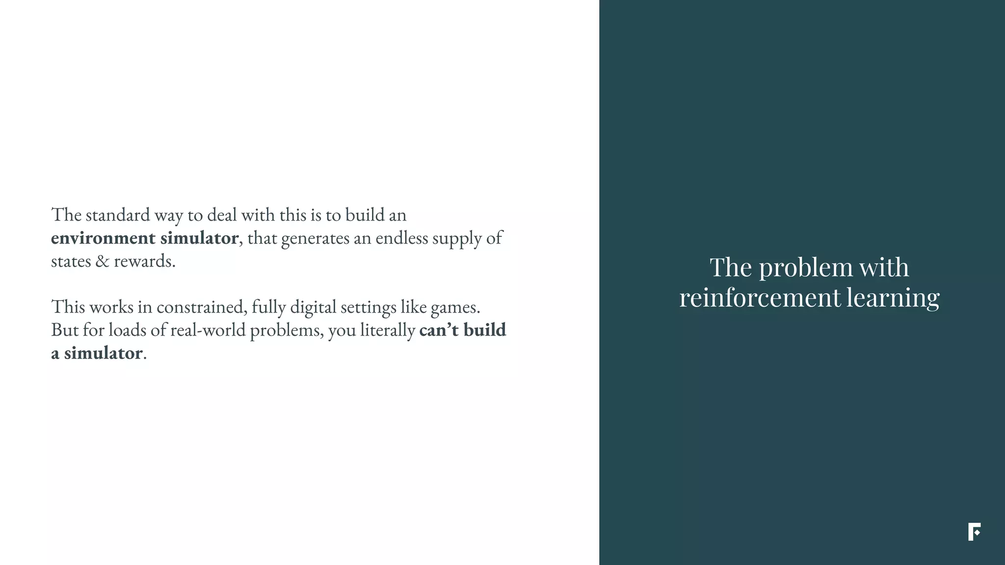 The problem with
reinforcement learning
The standard way to deal with this is to build an
environment simulator, that generates an endless supply of
states & rewards.
This works in constrained, fully digital settings like games.
But for loads of real-world problems, you literally can’t build
a simulator.
 