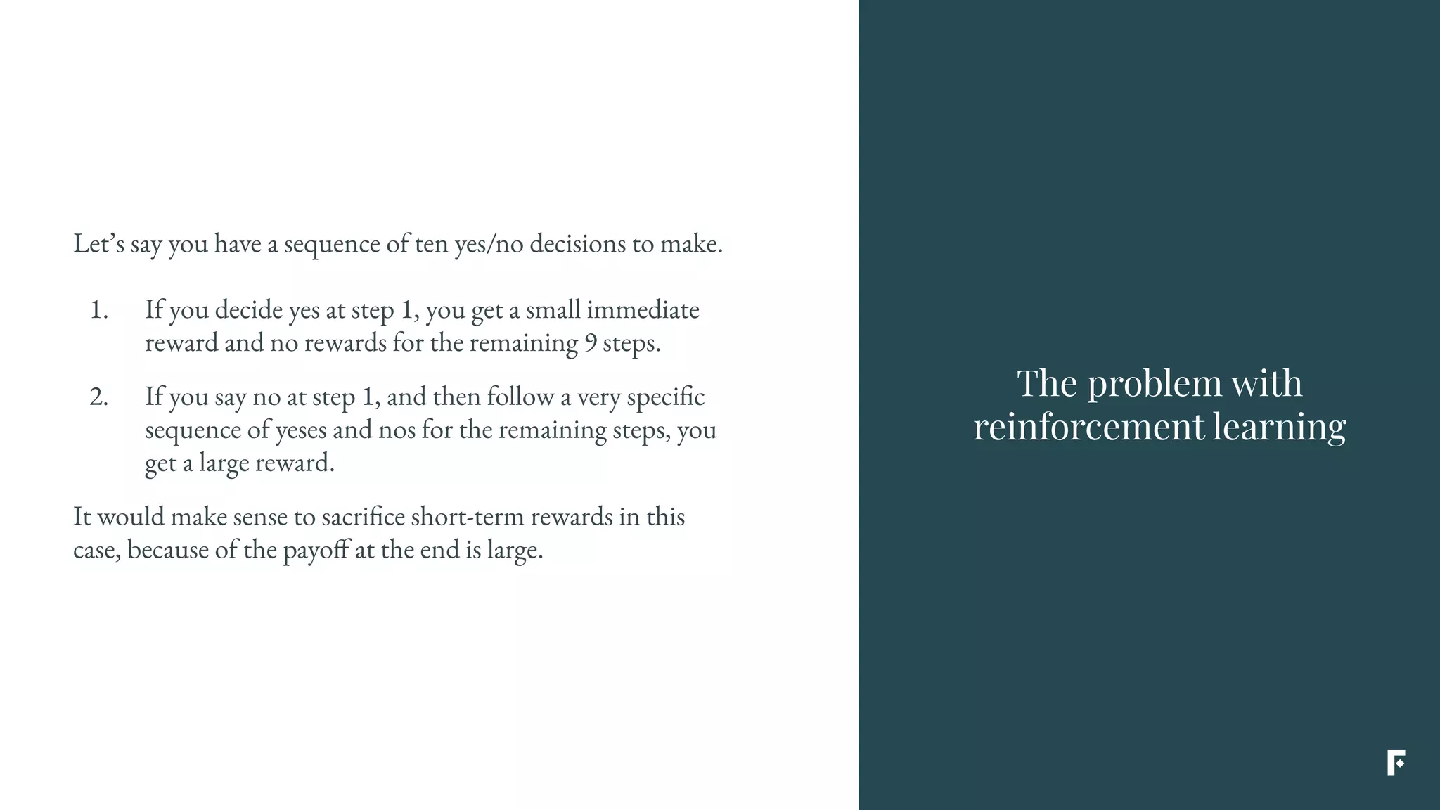 The problem with
reinforcement learning
Let’s say you have a sequence of ten yes/no decisions to make.
1. If you decide yes at step 1, you get a small immediate
reward and no rewards for the remaining 9 steps.
2. If you say no at step 1, and then follow a very specific
sequence of yeses and nos for the remaining steps, you
get a large reward.
It would make sense to sacrifice short-term rewards in this
case, because of the payoff at the end is large.
 