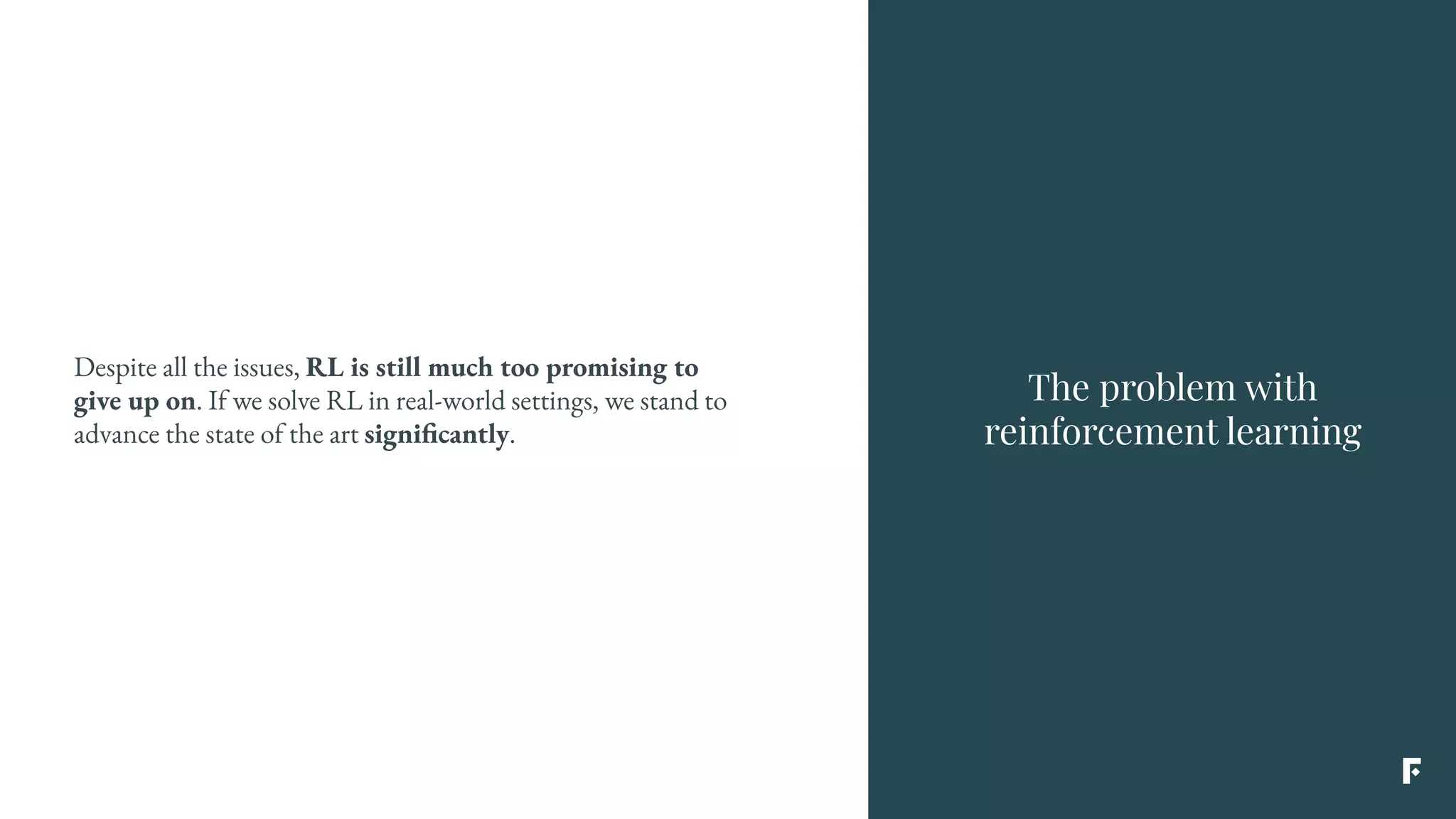 The problem with
reinforcement learning
Despite all the issues, RL is still much too promising to
give up on. If we solve RL in real-world settings, we stand to
advance the state of the art significantly.
 