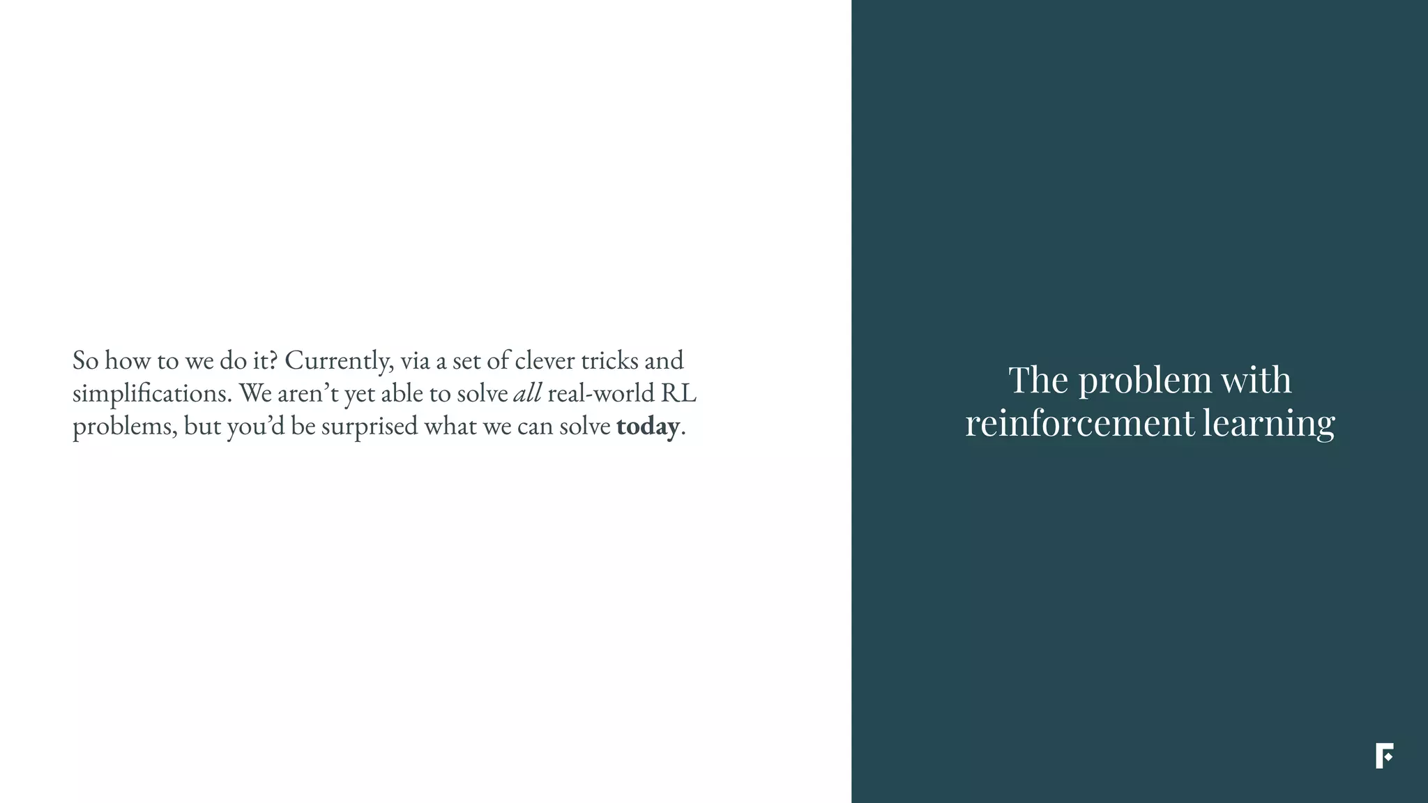 The problem with
reinforcement learning
So how to we do it? Currently, via a set of clever tricks and
simplifications. We aren’t yet able to solve all real-world RL
problems, but you’d be surprised what we can solve today.
 