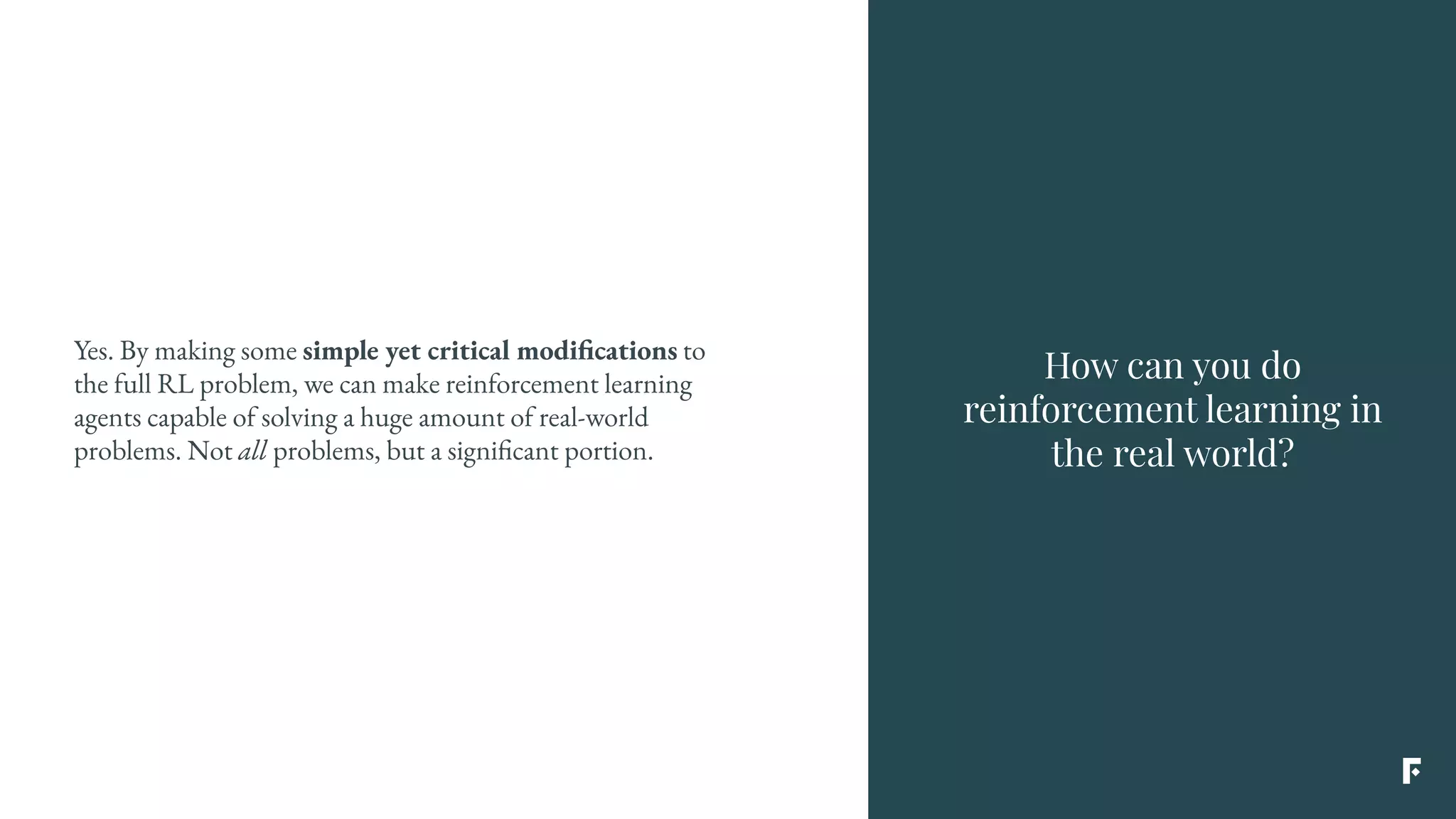 Yes. By making some simple yet critical modifications to
the full RL problem, we can make reinforcement learning
agents capable of solving a huge amount of real-world
problems. Not all problems, but a significant portion.
How can you do
reinforcement learning in
the real world?
 