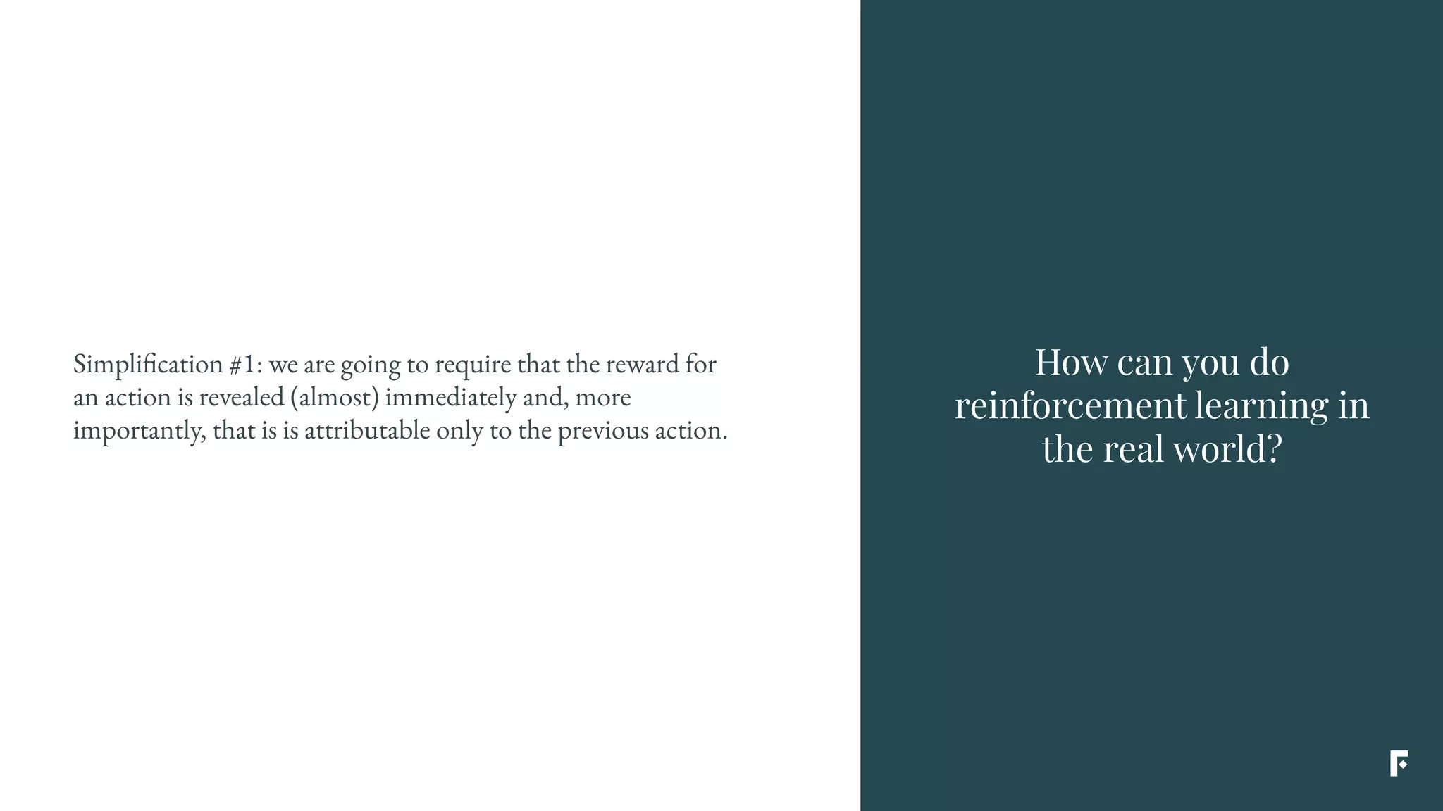 Simplification #1: we are going to require that the reward for
an action is revealed (almost) immediately and, more
importantly, that is is attributable only to the previous action.
How can you do
reinforcement learning in
the real world?
 
