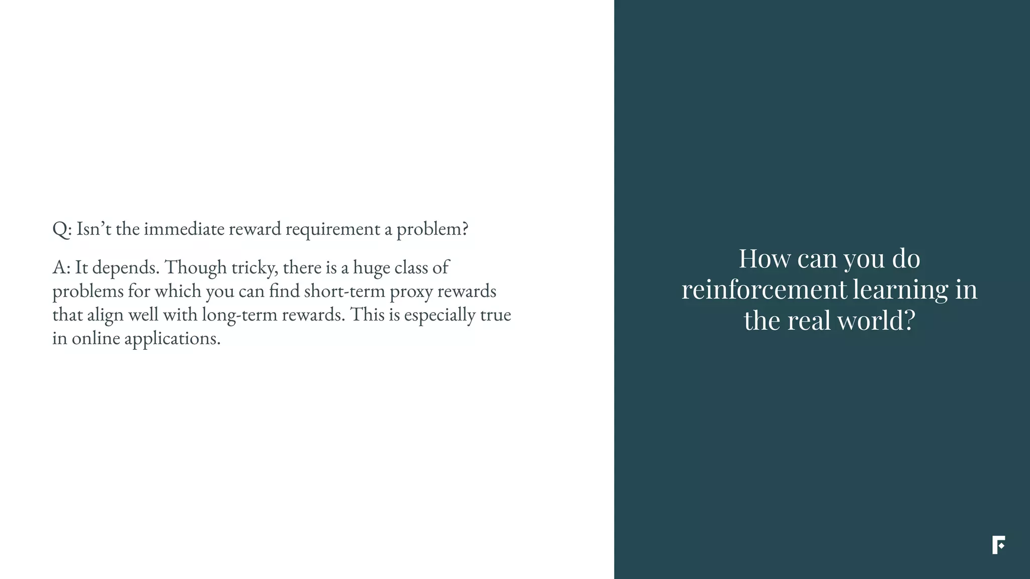 Q: Isn’t the immediate reward requirement a problem?
A: It depends. Though tricky, there is a huge class of
problems for which you can find short-term proxy rewards
that align well with long-term rewards. This is especially true
in online applications.
How can you do
reinforcement learning in
the real world?
 